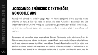 ACESSANDO ANÚNCIOS E EXTENSÕES
NO GOOGLE ADS
Quando você entra na sua conta de Google Ads e vai até uma campanha, ao lado esquerdo da tela
encontra um menu. É nele que você vai buscar pelo botão “Anúncios e Extensões”. Uma vez
encontrado, você verá um sinal “+” na parte superior da tela, geralmente, caracterizado com a cor azul.
Ao clicar nesse botão, você poderá criar uma nova extensão ou selecionar o tipo de extensão ao qual
quer ver.
Nesse caso, nós vamos falar sobre a extensão de Snippets Estruturados, então selecione-a. Antes de
falarmos especiﬁcamente sobre o que é, quero que você veja como o anúncio ﬁca ao utilizá-la:Como
você pode visualizar, quando se utiliza a extensão de Snippets Estruturados, o anúncio exibe uma
espécie de mix de produtos ou serviços do seu negócio. Então, por exemplo, eu coloquei curso de
inglês na busca e o anúncio acima me mostrou não só o que eu buscava, como também outros tipos de
 