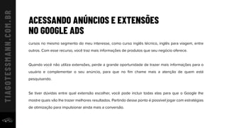 ACESSANDO ANÚNCIOS E EXTENSÕES
NO GOOGLE ADS
cursos no mesmo segmento do meu interesse, como curso inglês técnico, inglês para viagem, entre
outros. Com esse recurso, você traz mais informações de produtos que seu negócio oferece.
Quando você não utiliza extensões, perde a grande oportunidade de trazer mais informações para o
usuário e complementar o seu anúncio, para que no ﬁm chame mais a atenção de quem está
pesquisando.
Se tiver dúvidas entre qual extensão escolher, você pode incluir todas elas para que o Google lhe
mostre quais vão lhe trazer melhores resultados. Partindo desse ponto é possível jogar com estratégias
de otimização para impulsionar ainda mais a conversão.
 