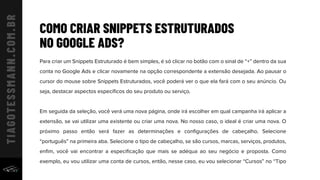 COMO CRIAR SNIPPETS ESTRUTURADOS
NO GOOGLE ADS?
Para criar um Snippets Estruturado é bem simples, é só clicar no botão com o sinal de “+” dentro da sua
conta no Google Ads e clicar novamente na opção correspondente a extensão desejada. Ao pausar o
cursor do mouse sobre Snippets Estruturados, você poderá ver o que ela fará com o seu anúncio. Ou
seja, destacar aspectos especíﬁcos do seu produto ou serviço.
Em seguida da seleção, você verá uma nova página, onde irá escolher em qual campanha irá aplicar a
extensão, se vai utilizar uma existente ou criar uma nova. No nosso caso, o ideal é criar uma nova. O
próximo passo então será fazer as determinações e conﬁgurações de cabeçalho. Selecione
“português” na primeira aba. Selecione o tipo de cabeçalho, se são cursos, marcas, serviços, produtos,
enﬁm, você vai encontrar a especiﬁcação que mais se adéqua ao seu negócio e proposta. Como
exemplo, eu vou utilizar uma conta de cursos, então, nesse caso, eu vou selecionar “Cursos” no “Tipo
 