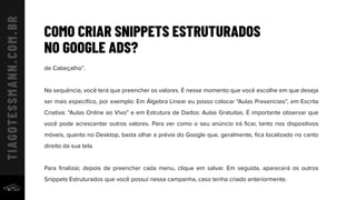 COMO CRIAR SNIPPETS ESTRUTURADOS
NO GOOGLE ADS?
de Cabeçalho”.
Na sequência, você terá que preencher os valores. É nesse momento que você escolhe em que deseja
ser mais especíﬁco, por exemplo: Em Álgebra Linear eu posso colocar “Aulas Presenciais”, em Escrita
Criativa: “Aulas Online ao Vivo” e em Estrutura de Dados: Aulas Gratuitas. É importante observar que
você pode acrescentar outros valores. Para ver como o seu anúncio irá ﬁcar, tanto nos dispositivos
móveis, quanto no Desktop, basta olhar a prévia do Google que, geralmente, ﬁca localizado no canto
direito da sua tela.
Para ﬁnalizar, depois de preencher cada menu, clique em salvar. Em seguida, aparecerá os outros
Snippets Estruturados que você possui nessa campanha, caso tenha criado anteriormente.
 