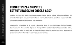 COMO OTIMIZAR SNIPPETS
ESTRUTURADOS NO GOOGLE ADS?
Quando você cria um novo Snippets Estruturado, não é preciso pausar outros que estejam em
atividade. Você pode criar, assim como faz no anúncio, três modelos para fazer aquele teste A/B.
Comparando para entender qual traz mais resultados.
Quando você inclui vários, ou no mínimo 3, é possível deixar os três rodando e aí o próprio Google,
depois de quinze dias ou muitos cliques, vai dizer qual deles está trazendo melhores resultados. Então,
você consegue alterar os outros dois ou adicionar novos e pausar os antigos com menor desempenho
para sempre estar melhorando seus anúncios, suas extensões.
 