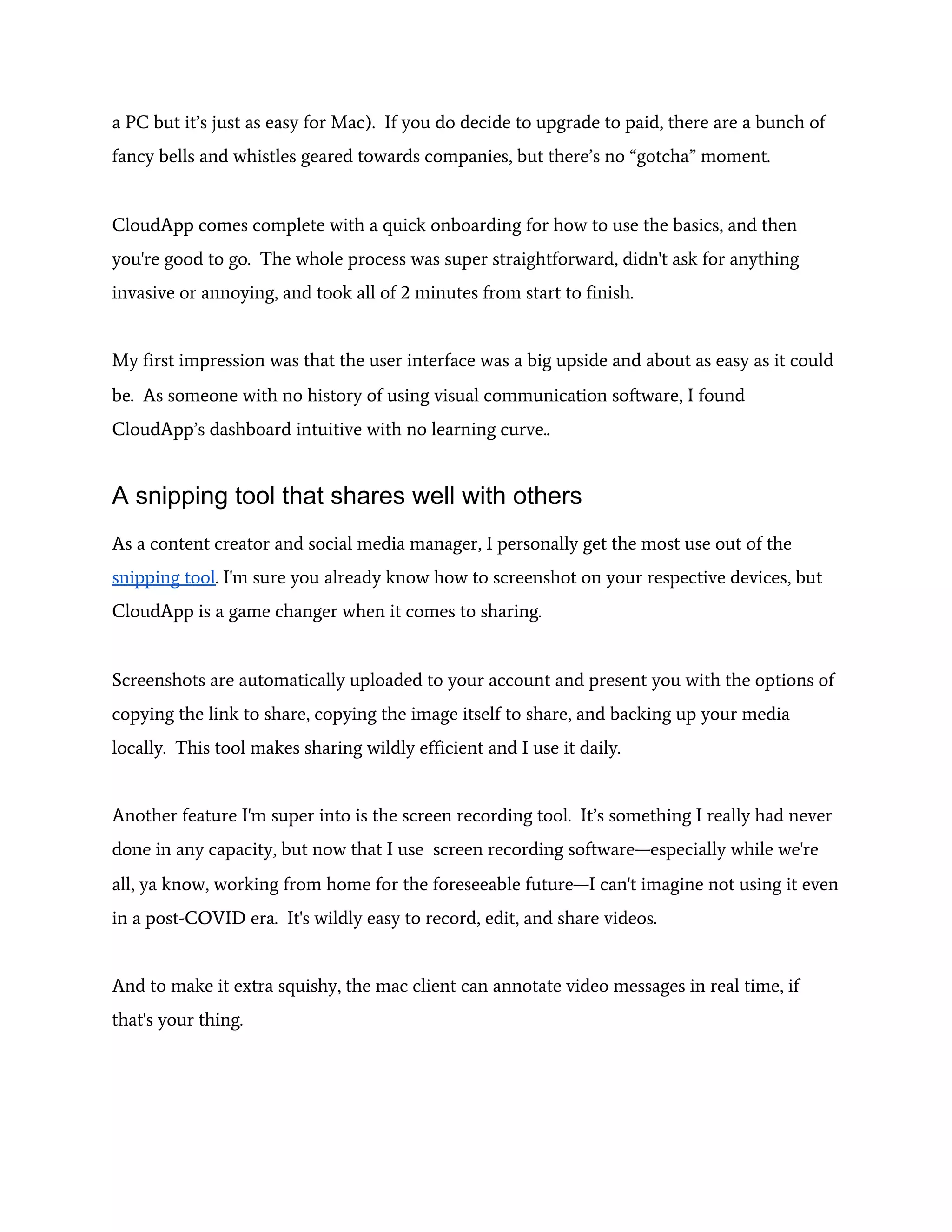 a PC but it’s just as easy for Mac). If you do decide to upgrade to paid, there are a bunch of
fancy bells and whistles geared towards companies, but there’s no “gotcha” moment.
CloudApp comes complete with a quick onboarding for how to use the basics, and then
you're good to go. The whole process was super straightforward, didn't ask for anything
invasive or annoying, and took all of 2 minutes from start to finish.
My first impression was that the user interface was a big upside and about as easy as it could
be. As someone with no history of using visual communication software, I found
CloudApp’s dashboard intuitive with no learning curve..
A snipping tool that shares well with others
As a content creator and social media manager, I personally get the most use out of the
snipping tool​. I'm sure you already know how to screenshot on your respective devices, but
CloudApp is a game changer when it comes to sharing.
Screenshots are automatically uploaded to your account and present you with the options of
copying the link to share, copying the image itself to share, and backing up your media
locally. This tool makes sharing wildly efficient and I use it daily.
Another feature I'm super into is the screen recording tool. It’s something I really had never
done in any capacity, but now that I use screen recording software—especially while we're
all, ya know, working from home for the foreseeable future—I can't imagine not using it even
in a post-COVID era. It's wildly easy to record, edit, and share videos.
And to make it extra squishy, the mac client can annotate video messages in real time, if
that's your thing.
 
