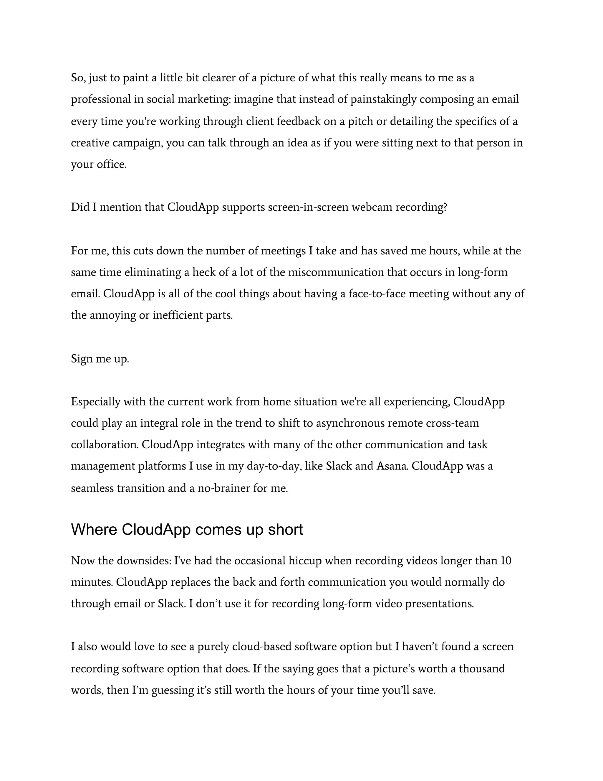 So, just to paint a little bit clearer of a picture of what this really means to me as a
professional in social marketing: imagine that instead of painstakingly composing an email
every time you're working through client feedback on a pitch or detailing the specifics of a
creative campaign, you can talk through an idea as if you were sitting next to that person in
your office.
Did I mention that CloudApp supports screen-in-screen webcam recording?
For me, this cuts down the number of meetings I take and has saved me hours, while at the
same time eliminating a heck of a lot of the miscommunication that occurs in long-form
email. CloudApp is all of the cool things about having a face-to-face meeting without any of
the annoying or inefficient parts.
Sign me up.
Especially with the current work from home situation we're all experiencing, CloudApp
could play an integral role in the trend to shift to asynchronous remote cross-team
collaboration. CloudApp integrates with many of the other communication and task
management platforms I use in my day-to-day, like Slack and Asana. CloudApp was a
seamless transition and a no-brainer for me.
Where CloudApp comes up short
Now the downsides: I've had the occasional hiccup when recording videos longer than 10
minutes. CloudApp replaces the back and forth communication you would normally do
through email or Slack. I don’t use it for recording long-form video presentations.
I also would love to see a purely cloud-based software option but I haven’t found a screen
recording software option that does. If the saying goes that a picture’s worth a thousand
words, then I’m guessing it’s still worth the hours of your time you’ll save.
 