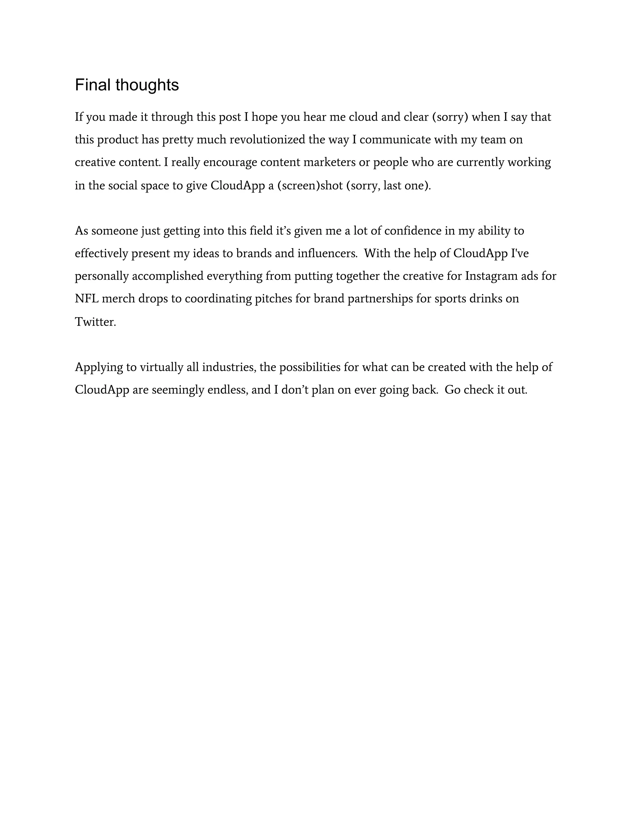 Final thoughts
If you made it through this post I hope you hear me cloud and clear (sorry) when I say that
this product has pretty much revolutionized the way I communicate with my team on
creative content. I really encourage content marketers or people who are currently working
in the social space to give CloudApp a (screen)shot (sorry, last one).
As someone just getting into this field it’s given me a lot of confidence in my ability to
effectively present my ideas to brands and influencers. With the help of CloudApp I've
personally accomplished everything from putting together the creative for Instagram ads for
NFL merch drops to coordinating pitches for brand partnerships for sports drinks on
Twitter.
Applying to virtually all industries, the possibilities for what can be created with the help of
CloudApp are seemingly endless, and I don’t plan on ever going back. Go check it out.
 
