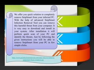 WeofferyouquicksolutiontocompletelyremoveSnipSmartfromyourinfectedPC. WiththehelpofadvancedSnipSmartInfectionRemovalToolyoucanremovethisharmfulthreatfromyourcomputer.Itisveryeasytodownloadandinstallinyoursystem.AfterinstallationitwillperformquickscanofyourPCandidentifythethreats.JustbyfollowingthegiveninstructionsyouwillbeabletoremoveSnipSmartfromyourPCinfewsimpleclicks. 
http://www.pcinfectionremoval.com/easy-way-to-remove- snipsmart-from-windows-pc  