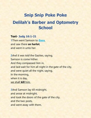Snip Snip Poke Poke
Delilah’s Barber and Optometry
School
Text- Judg 16:1-21
1Then went Samson to Gaza,
and saw there an harlot,
and went in unto her.
2And it was told the Gazites, saying,
Samson is come hither.
And they compassed him in,
and laid wait for him all night in the gate of the city,
and were quiet all the night, saying,
In the morning,
when it is day,
we shall kill him.
3And Samson lay till midnight,
and arose at midnight,
and took the doors of the gate of the city,
and the two posts,
and went away with them,
 