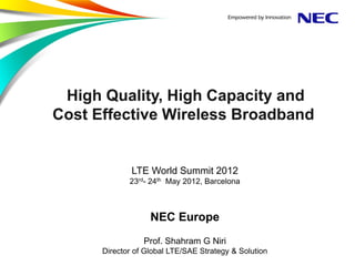 High Quality, High Capacity and
Cost Effective Wireless Broadband


              LTE World Summit 2012
             23rd- 24th May 2012, Barcelona



                   NEC Europe
                 Prof. Shahram G Niri
      Director of Global LTE/SAE Strategy & Solution
 