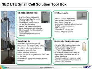 NEC LTE Small Cell Solution Tool Box

            MB-4300 eNB(REC+RE)                                        LTE Femto-cells

            • Small form factor, light weight
            • High capacity and performance                            •Indoor / Outdoor deployment
            • Compact: 10L/10 Kg                                       •Residential, Enterprise, Public
            • Zero foot print, wall/poll mount                         •Zero Touch, Plug&Play
            • Fan less and air-cooling                                 •Lightweight, Wall/Ceiling/Desk mounted
            • Green & low power consumption                            •Multiple frequencies support
            • Carrier grade quality and reliability                    •SON managed
            • SON managed/ Het-Net adaptation                          •Connected to EPC via GW
            • Scalable OMC                                             • Various TX power options
            • Electrical and Optical backhaul
              interface


            iPASOLINK SX                                               Multivendor SON for Het-Net
           • Short-reach high capacity packet
           • Pole solution , No footprint, Plug & Play             • Full set of SON Implementation under
                                                                     flexible hybrid SON architecture
           • All-outdoor with integrated antenna
                                                                   • Fully integrated SON features:
           • Lightweight design (3L/3kg)                             COC/CCO/ANR/MRO/MLB
           • Utilises ‘zero-cost’ spectrum                         • Multi-vendor SON solution based on
           • Unique SW feature usage between iPASOLINK               standardised information and NEC’s
             SX and eNB                                              unique algorithms
           • Enables nodal aggregation and ring & mesh             • Flexible management system to adapt
             topologies                                              the multi-vendor environment based on
                                                                     operator’s requirements


 Page 10                                      © NEC Corporation 2012
 