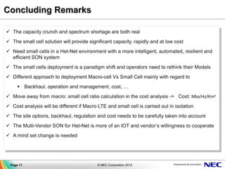 Concluding Remarks

 The capacity crunch and spectrum shortage are both real
 The small cell solution will provide significant capacity, rapidly and at low cost
 Need small cells in a Het-Net environment with a more intelligent, automated, resilient and
  efficient SON system
 The small cells deployment is a paradigm shift and operators need to rethink their Models
 Different approach to deployment Macro-cell Vs Small Cell mainly with regard to
       Backhaul, operation and management, cost, …
 Move away from macro: small cell ratio calculation in the cost analysis -> Cost: Mbs/Hz/Km²
 Cost analysis will be different if Macro LTE and small cell is carried out in isolation
 The site options, backhaul, regulation and cost needs to be carefully taken into account
 The Multi-Vendor SON for Het-Net is more of an IOT and vendor’s willingness to cooperate
 A mind set change is needed




  Page 11                                  © NEC Corporation 2012
 