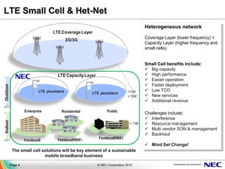 LTE Small Cell & Het-Net
                                                                                     Heterogeneous network
                                  LTE Coverage Layer
                                                                                     Coverage Layer (lower frequency) +
                                            2G/3G
                                                                                     Capacity Layer (higher frequency and
                                                                                     small cells)


                                                                                     Small Cell benefits include:
                                                                                      Big capacity
                                     LTE Capacity Layer                               High performance
                                                                                      Easier operation
                                                                                      Faster deployment
Outdoor




                           LTE pico/micro                                    >1W      Low TCO
                                                      LTE pico/micro
                                                                             < 5W     New services
                                                                                      Additional revenue

                   Enterprise          Residential              Public
                                                                                     Challenges include:
                                                                                      Interference
Indoor




                                                                              < 1W    Resource management
                                                                                      Multi vendor SON & management
                                                                                      Backhaul
                                     Femtocell/WiFi       Femtocell/WiFi
                   Femtocell
                                                                                      Mind Set Change!
           The small cell solutions will be key element of a sustainable
                           mobile broadband business

          Page 4                                          © NEC Corporation 2012
 