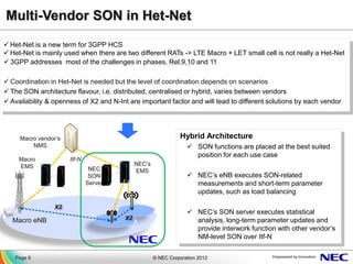 Multi-Vendor SON in Het-Net
 Het-Net is a new term for 3GPP HCS
 Het-Net is mainly used when there are two different RATs -> LTE Macro + LET small cell is not really a Het-Net
 3GPP addresses most of the challenges in phases, Rel.9,10 and 11

 Coordination in Het-Net is needed but the level of coordination depends on scenarios
 The SON architecture flavour, i.e. distributed, centralised or hybrid, varies between vendors
 Availability & openness of X2 and N-Int are important factor and will lead to different solutions by each vendor




     Macro vendor’s                                             Hybrid Architecture
         NMS                                                        SON functions are placed at the best suited
                                                                     position for each use case
     Macro            Itf-N
     EMS                                      NEC’s
                               NEC            EMS
                               SON                                  NEC’s eNB executes SON-related
                              Server                                 measurements and short-term parameter
                                                                     updates, such as load balancing

                 X2
                                                                    NEC’s SON server executes statistical
  Macro eNB                              X2                          analysis, long-term parameter updates and
                                                                     provide interwork function with other vendor’s
                                                                     NM-level SON over Itf-N


   Page 8                                             © NEC Corporation 2012
 