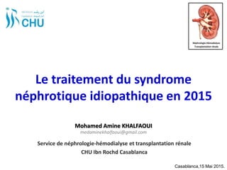 Le traitement du syndrome
néphrotique idiopathique en 2015
Service de néphrologie-hémodialyse et transplantation rénale
CHU Ibn Rochd Casablanca
Casablanca,15 Mai 2015.
Néphrologie-Hémodialyse
Transplantation rénale
Mohamed Amine KHALFAOUI
medaminekhalfaoui@gmail.com
 