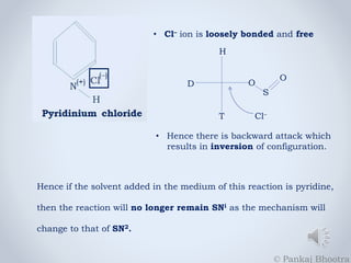 • Cl– ion is loosely bonded and free 
H 
D 
T 
O 
S 
O 
Cl– 
• Hence there is backward attack which 
results in inversion of configuration. 
Hence if the solvent added in the medium of this reaction is pyridine, 
then the reaction will no longer remain SNi as the mechanism will 
change to that of SN2. 
© Pankaj Bhootra 
 