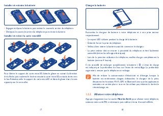 17 18
Installer et extraire la batterie
Engagez et clipsez la batterie, puis insérez le couvercle arrière du téléphone.•
Déclipsez le couvercle arrière du téléphone puis retirez la batterie.•
Installer et retirer la carte microSD
Pour libérer le support de carte microSD, faites-le glisser en suivant la direction
de la flèche, puis soulevez-le. Insérez ensuite la carte microSD, contacts dorés vers
le bas. Rabattez enfin le support de carte microSD et faites-le glisser dans le sens
opposé pour le verrouiller.
Charger la batterie
Raccordez le chargeur de batterie à votre téléphone et à une prise secteur
respectivement.
Le voyant LED s’allume pendant la charge de la batterie.•
Évitez de forcer la prise du téléphone.•
Veillez à bien insérer la batterie avant de connecter le chargeur.•
La prise secteur doit se trouver à proximité du téléphone et être facilement•
accessible (évitez les rallonges électriques).
Lors de la première utilisation du téléphone, veuillez charger complètement la•
batterie (environ 4 heures).
Il est conseillé de recharger complètement la batterie ( ). L’état de charge
est indiqué par la profondeur de l’eau sur l’écran de verrouillage. La profondeur
augmente à mesure que le téléphone se recharge.
Afin de réduire la consommation d’électricité et d’énergie, lorsque la
batterie est entièrement chargée, débranchez le chargeur de la prise,
désactivez les fonctions Wi-Fi, GPS et Bluetooth ainsi que les applications
exécutées en arrière-plan si vous ne les utilisez pas, réduisez la durée de
rétroéclairage, etc.
Allumer votre téléphone1.2.2
Appuyez longuement sur la touche Marche-Arrêt pour allumer votre téléphone,
saisissez votre code PIN si nécessaire, puis validez. L’écran d’accueil s’affiche.
 
