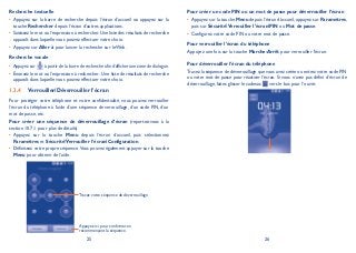 25 26
Recherche textuelle
Appuyez sur la barre de recherche depuis l’écran d’accueil ou appuyez sur la•
touche Rechercher depuis l’écran d’autres applications.
Saisissez le mot ou l’expression à rechercher.Une liste des résultats de recherche•
apparaît dans laquelle vous pouvez effectuer votre choix.
Appuyez sur• Aller à pour lancer la recherche sur le Web.
Recherche vocale
Appuyez sur• à partir de la barre de recherche afin d’afficher une zone de dialogue.
Énoncez le mot ou l’expression à rechercher. Une liste de résultats de recherche•
apparaît dans laquelle vous pouvez effectuer votre choix.
Verrouiller/Déverrouiller l’écran1.3.4
Pour protéger votre téléphone et votre confidentialité, vous pouvez verrouiller
l’écran du téléphone à l’aide d’une séquence de verrouillage, d’un code PIN, d’un
mot de passe, etc.
Pour créer une séquence de déverrouillage d’écran (reportez-vous à la
section 10.7.1 pour plus de détails)
Appuyez sur la touche• Menu depuis l’écran d’accueil, puis sélectionnez
Paramètres et SécuritéVerrouiller l’écranConfiguration.
Définissez votre propre séquence.Vous pouvez également appuyer sur la touche•
Menu pour obtenir de l’aide.
Tracez votre séquence de déverrouillage.
Appuyez ici pour confirmer en
recommençant la séquence.
Pour créer un code PIN ou un mot de passe pour déverrouiller l’écran
Appuyez sur la touche• Menu depuis l’écran d’accueil, appuyez sur Paramètres,
puis sur SécuritéVerrouiller l’écranPIN ou Mot de passe.
Configurez votre code PIN ou votre mot de passe.•
Pour verrouiller l’écran du téléphone
Appuyez une fois sur la touche Marche-Arrêt pour verrouiller l’écran.
Pour déverrouiller l’écran du téléphone
Tracez la séquence de déverrouillage que vous avez créée ou entrez votre code PIN
ou votre mot de passe pour réactiver l’écran. Si vous n’avez pas défini d’écran de
déverrouillage, faites glisser le cadenas vers le bas pour l’ouvrir.
 