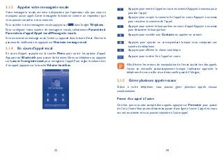 33 34
Appeler votre messagerie vocale3.1.3
Votre messagerie vocale est mise à disposition par l’opérateur afin que vous ne
manquiez aucun appel. Cette messagerie fonctionne comme un répondeur que
vous pouvez consulter à tout moment.
Pour accéder à votre messagerie vocale, appuyez sur dans l’onglet Téléphone.
Pour configurer votre numéro de messagerie vocale, sélectionnez Paramètres
Paramètres d’appelAppel vocalMessagerie vocale.
Si vous recevez un message vocal,l’icône apparaît dans la barre d’état.Ouvrez le
panneau de notification et appuyez sur Nouveau message vocal.
En cours d’appel vocal3.1.4
En cours d’appel, appuyez sur la touche Menu pour ouvrir les options d’appel.
Appuyez sur Bluetooth pour passer du kit mains libres au téléphone ou appuyez
sur Lancer l’enregistrement pour enregistrer l’appel.Pour régler le volume lors
d’un appel, appuyez sur la touche Volume haut/bas.
Appuyez pour mettre l’appel en cours en attente.Appuyez à nouveau pour
prendre l’appel.
Appuyer pour couper la sonnerie de l’appel en cours.Appuyer à nouveau
pour réactiver la sonnerie de l’appel.
Appuyer pour activer le haut-parleur en cours d’appel.Appuyer à nouveau
pour désactiver le haut-parleur.
Appuyez pour accéder aux Contacts ou appeler un contact.
Appuyez pour ajouter un correspondant lorsque vous composez son
numéro de téléphone.
Appuyez pour afficher le clavier numérique.
Appuyer pour mettre fin à l’appel en cours.
Afin d’éviter les erreurs de manipulation de l’écran tactile lors des appels,
l’écran se verrouille automatiquement lorsque l’utilisateur approche le
téléphone de son oreille et se déverrouille quand il l’éloigne.
Gérer plusieurs appels vocaux3.1.5
Grâce à votre téléphone, vous pouvez gérer plusieurs appels vocaux
simultanément.
Passer d’un appel à l’autre
Une fois que vous avez accepté deux appels, appuyez sur Permuter pour passer
de l’un à l’autre.Vous pouvez désormais passer d’une ligne à l’autre.L’appel en cours
est mis en attente et vous pouvez répondre à l’autre appel.
 