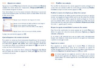 39 40
Ajouter un contact3.3.2
Appuyez sur la touche Menu depuis la liste des contacts et sélectionnez Nouveau
contact. Vous devez sélectionner l’emplacement (Téléphone/SIM1/SIM2) où
vous souhaitez enregistrer le contact.
Vous devez indiquer le nom du contact et d’autres informations le concernant.
Vous pouvez facilement passer d’un champ à l’autre en faisant défiler l’écran vers
le haut ou vers le bas.
Appuyez ici pour sélectionner une image pour le contact.
Appuyez ici pour développer les libellés prédéfinis de cette catégorie.
Appuyez ici pour ajouter de nouveaux libellés à cette catégorie.
Appuyez ici pour supprimer le libellé sélectionné.
Appuyez ici pour ouvrir un menu avec les libellés prédéfinis.
Lorsque vous avez terminé, appuyez sur OK.
Ajouter/Supprimer des contacts des favoris
Pour ajouter un contact aux favoris (uniquement disponible pour les contacts du
téléphone),appuyez de manière prolongée sur un contact pour afficher ses options,
puis sélectionnez Ajouter aux favoris. Vous pouvez également sélectionner
un contact pour afficher ses coordonnées, puis appuyez sur pour ajouter le
contact aux favoris (l’étoile devient jaune).
Pour supprimer un contact des favoris, sélectionnez Supprimer des favoris
dans les options des contacts ou appuyez sur l’étoile jaune dans l’écran des
coordonnées du contact.
Modifier vos contacts3.3.3
Pour modifier les informations d’un contact, appuyez de manière prolongée sur le
contact dont vous souhaitez modifier les coordonnées, puis sélectionnez Modifier
le contact. Lorsque vous avez terminé, appuyez sur OK.
Modifier le numéro de téléphone par défaut d’un contact
Le numéro de téléphone par défaut (numéro prioritaire pour passer un appel ou
envoyer un message) sera toujours affiché sous le nom du contact. Pour modifier
le numéro de téléphone par défaut, appuyez de manière prolongée sur le numéro
que vous souhaitez définir comme numéro de téléphone par défaut dans l’écran
des coordonnées du contact, puis sélectionnez Numéro téléphone par défaut.
Une icône apparaît après le numéro.
Bloquer les appels entrants/Définir la sonnerie d’un contact
Dans l’écran des coordonnées du contact, appuyez sur la touche Menu pour
afficher les options de la liste des contacts, sélectionnez Options, puis Appels
entrants ou Sonnerie.
Si un contact a été paramétré pour que ses appels soient automatiquement
bloqués, votre téléphone n’émet aucune sonnerie et ses appels sont directement
transférés à la messagerie vocale.
Supprimer un contact
Pour supprimer un contact, appuyez sur la touche Menu et sélectionnez
Supprimer le contact depuis l’écran de ses coordonnées, ou appuyez de
manière prolongée sur un nom dans les Contacts pour afficher la liste d’options et
sélectionnez Supprimer le contact.Appuyez sur OK pour valider.
Le contact supprimé sera également retiré de la liste de vos contacts
dans les autres applications du téléphone ou du Web lors de la prochaine
synchronisation. Un contact supprimé de la carte SIM1/SIM2 ne peut pas
être restauré.
 