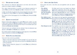 57 58
Discuter avec vos amis4.3.1
Pour commencer une discussion, sélectionnez un nom dans votre Liste d’amis,
saisissez un message et appuyez sur Envoyer.
Pour inviter d’autres personnes à se joindre à votre discussion, appuyez sur la
touche Menu, puis sélectionnez Ajouter au chat et choisissez l’ami à inviter.
Lorsque vous discutez avec plusieurs amis, vous pouvez passer d’un écran à l’autre
en appuyant sur la touche Menu et en sélectionnant Changer de chat.
Pour revenir à la liste d’amis, appuyez sur la touche Menu, puis sélectionnez Liste
d’amis.
Ajouter un nouvel ami4.3.2
Depuis la Liste d’amis, appuyez sur la touche Menu pour accéder à la liste
d’options, puis sélectionnez Ajouter un ami pour ajouter un nouvel ami. Indiquez
l’identifiant GoogleTalk ou l’adresse Gmail de l’ami que vous souhaitez ajouter,puis
sélectionnez Envoyer une invitation.
Votre ami recevra une notification de cette invitation. Il devra la sélectionner, puis
appuyer sur Accepter ou Annuler pour y répondre.
Pour vérifier toutes les invitations envoyées ou reçues,appuyez sur la touche Menu
depuis la Liste d’amis et sélectionnez PlusInvités.
Mettre fin à une discussion4.3.3
Vous avez le choix entre deux possibilités:
Depuis la Liste d’amis, appuyez de manière prolongée sur le nom de l’ami avec•
lequel vous souhaitez cesser de discuter,puis sélectionnez Arrêter le chat dans
le menu qui apparaît.
Depuis l’écran de discussion, appuyez sur la touche• Menu, puis sélectionnez
Arrêter le chat.
Gérer votre liste d’amis4.3.4
Outre ajouter des amis à votre liste, vous avez également accès aux options
suivantes:
Pour afficher•
tous vos amis
ouseulement ceux
que vous contactez
le plus souvent
Par défaut, seuls les amis avec lesquels vous discutez
régulièrement apparaissent dans la liste d’amis. Pour
afficher tous vos amis,appuyez sur la touche Menu,puis
sélectionnez Tous les amis. Pour revenir à l’affichage
des amis les plus fréquemment contactés,appuyez sur la
touche Menu, puis sélectionnez Meilleurs amis.
Pour définir un ami•
comme meilleur ami
Pour s’assurer qu’un ami apparaîtra systématiquement
dans la liste de vos meilleurs amis, appuyez de manière
prolongée sur son nom, puis sélectionnez Toujours
afficher cet ami. Pour enlever quelqu’un de cette
liste, appuyez de manière prolongée sur son nom, puis
sélectionnez Afficher automatiquement cet ami.
Pour bloquer un ami• Pour empêcher un ami de vous envoyer des messages
et l’enlever de la liste de vos meilleurs amis, appuyez
de manière prolongée sur son nom, puis sélectionnez
Bloquer l’ami. Pour consulter la liste des amis
bloqués, appuyez sur la touche Menu, puis sélectionnez
PlusBloqués. Si vous souhaitez débloquer un ami,
appuyez sur son nom dans la liste des amis bloqués,puis
sélectionnez OK lorsque vous y êtes invité.
 