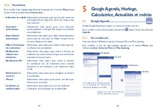 59 60
Paramètres4.3.5
Pour accéder à des réglages supplémentaires, appuyez sur la touche Menu depuis
la liste d’amis, puis sélectionnez Paramètres.
Indicateur de mobile• Sélectionnez cette option pour que vos amis voient une
icône apparaître en regard de votre nom lorsque vous
êtes connecté.
Connexion•
automatique
Sélectionnez cette option pour vous connecter
automatiquement à Google Talk lorsque vous allumez
votre téléphone.
Statut Absent•
automatique
Sélectionnez cette option pour définir automatiquement
votre statut de connexion sur Absent lorsque l’écran
de votre téléphone est éteint.
Effacer l’historique•
des recherches
Sélectionnez cette option pour effacer l’historique de
vos Recherches précédentes.
Notifications•
relatives aux
invitations
Sélectionnez cette option pour activer la fonction de
notification de la barre d’état lorsque vous recevez des
invitations de la part d’amis.
Notifications MI• Sélectionnez cette option pour activer la fonction
de notification lors de l’ouverture d’une nouvelle
discussion ou de l’invitation à une discussion vidéo/
vocale.
Sélectionner la•
sonnerie
Sélectionnez cette option pour configurer la sonnerie
de notification.
Vibreur• Sélectionnez cette option pour activer une alerte par
vibreur pour ce service.
Conditions et•
confidentialité
Sélectionnez cette option pour lire les conditions
d’utilisation et la déclaration de confidentialité.
GoogleAgenda,Horloge,5 Calculatrice,Actualités et météo
Google Agenda5.1 ..................................................
Utilisez Google Agenda pour gérer vos réunions, rendez-vous, etc.
Pour accéder à cette fonctionnalité, sélectionnez depuis l’écran d’accueil, puis
Agenda.
Vue multimode5.1.1
Vous avez accès à différentes vues: Jour, Semaine, Mois ou Mon planning.
Pour modifier la vue de votre Agenda, appuyez sur la touche Menu, puis
sélectionnez Jour, Semaine, Mois ou Mon planning.
Vue Agenda
Vue Jour
Vue Semaine
En vue Agenda, Jour ou Semaine, appuyez
sur un événement afin d’afficher les
informations détaillées le concernant.
Appuyez sur un jour en vue Mois pour
ouvrir les événements de ce jour.
Vue Mois
 