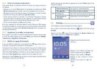 61 62
Créer de nouveaux événements5.1.2
Vous pouvez ajouter de nouveaux événements à partir de n’importe quelle vue
de l’Agenda.
Appuyez sur la touche• Menu depuis l’écran Agenda, puis sélectionnez Plus
Nouvel événement pour accéder à l’écran de modification de l’événement.
Renseignez toutes les informations requises. Si l’événement concerne la totalité•
d’une journée, vous pouvez sélectionner Journée entière.
Invitez d’autres personnes à participer à cet événement. Indiquez les adresses•
e-mail des invités en les séparant par des virgules. Si vos invités utilisent Google
Agenda, ils recevront une invitation dans leur Agenda et par e-mail.
Une fois terminé, appuyez sur• OK au bas de l’écran.
Pour créer rapidement un événement depuis la vue Jour, Semaine ou Mois, appuyez
de manière prolongée sur un espace vide ou sur un des événements afin d’accéder
à la liste d’options, puis sélectionnez Nouvel événement, afin de renseigner tous
les détails de l’événement.
Supprimer ou modifier un événement5.1.3
Pour supprimer ou modifier un événement,sélectionnez l’événement afin d’accéder
à l’écran des détails, appuyez sur la touche Menu, puis sélectionnez Modifier
l’événement ou Supprimer l’événement.
Définir un rappel d’événement5.1.4
Si vous avez défini un rappel pour un événement, l’icône apparaît dans la barre
d’état pour vous prévenir de l’imminence de l’événement.
Faites glisser la barre d’état vers le bas pour afficher le panneau de notification,puis
appuyez sur le nom de l’événement pour afficher l’écran Notifications de l’agenda.
Sélectionnez Tout répéter pour désactiver tous les rappels pendant 5 minutes.
Sélectionnez Tout supprimer pour supprimer tous les rappels de la liste.
Appuyez sur la touche Retour pour conserver tous les rappels en attente dans la
barre d’état et le panneau de notification.
Options importantes accessibles en appuyant sur la touche Menu depuis l’écran
principal de l’agenda:
Plus
Nouvel événement Pour ajouter un nouvel événement
Mes agendas Pour afficher, masquer les agendas
Paramètres Pour définir divers paramètres de l’agenda
Synchroniser le
calendrier
Synchroniser ou non les calendriers
Horloge5.2 ...............................................................
Votre téléphone mobile est équipé d’une horloge intégrée.
Pour accéder à cette fonctionnalité, sélectionnez depuis l’écran d’accueil, puis
Horloge.
Appuyer sur l’icône au bas de l’écran. Appuyez sur Ajouter alarme pour
régler l’alarme.Appuyez sur Définir pour enregistrer.
Appuyez ici pour retourner à l’écran
d’accueil.
Appuyez ici pour baisser la luminosité
de l’écran.
Appuyez ici pour accéder à Musique
Appuyez ici pour afficher les images sous
forme de diaporama dans la Galerie.
Appuyez ici pour ajouter ou régler une
alarme.
 