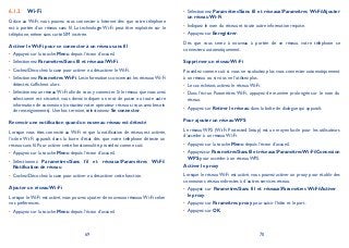 69 70
Wi-Fi6.1.2
Grâce au Wi-Fi, vous pouvez vous connecter à Internet dès que votre téléphone
est à portée d’un réseau sans fil. La technologie Wi-Fi peut être exploitée sur le
téléphone, même sans carte SIM insérée.
Activer le Wi-Fi pour se connecter à un réseau sans fil
Appuyez sur la touche• Menu depuis l’écran d’accueil.
Sélectionnez• ParamètresSans fil et réseauxWi-Fi.
Cochez/Décochez la case pour activer ou désactiver le Wi-Fi.•
Sélectionnez• ParamètresWi-Fi.Les informations concernant les réseauxWi-Fi
détectés s’affichent alors.
Sélectionnez un réseauWi-Fi afin de vous y connecter. Si le réseau que vous avez•
sélectionné est sécurisé, vous devez indiquer un mot de passe ou toute autre
information de connexion (contactez votre opérateur réseau si vous avez besoin
de renseignements). Une fois terminé, sélectionnez Se connecter.
Recevoir une notification quand un nouveau réseau est détecté
Lorsque vous êtes connecté au Wi-Fi et que la notification de réseau est activée,
l’icône Wi-Fi apparaît dans la barre d’état dès que votre téléphone détecte un
réseau sans fil. Pour activer cette fonctionnalité, procédez comme suit:
Appuyez sur la touche• Menu depuis l’écran d’accueil.
Sélectionnez• ParamètresSans fil et réseauxParamètres Wi-Fi
Notification de réseau.
Cochez/Décochez la case pour activer ou désactiver cette fonction.•
Ajouter un réseau Wi-Fi
Lorsque le Wi-Fi est activé, vous pouvez ajouter de nouveaux réseaux Wi-Fi selon
vos préférences.
Appuyez sur la touche• Menu depuis l’écran d’accueil.
Sélectionnez• ParamètresSans fil et réseauxParamètres Wi-FiAjouter
un réseau Wi-Fi.
Indiquez le nom du réseau et toute autre information requise.•
Appuyez sur• Enregistrer.
Dès que vous serez à nouveau à portée de ce réseau, votre téléphone se
connectera automatiquement.
Supprimer un réseau Wi-Fi
Procédez comme suit si vous ne souhaitez plus vous connecter automatiquement
à un réseau ou si vous ne l’utilisez plus.
Le cas échéant, activez le réseau Wi-Fi.•
Dans l’écran Paramètres Wi-Fi, appuyez de manière prolongée sur le nom du•
réseau.
Appuyez sur• Retirer le réseau dans la boîte de dialogue qui apparaît.
Pour ajouter un réseau WPS
Le réseau WPS (Wi-Fi Protected Setup) est un moyen facile pour les utilisateurs
d’accéder à un réseau Wi-Fi.
Appuyez sur la touche• Menu depuis l’écran d’accueil.
Appuyezsur• ParamètresSansfiletréseauxParamètresWi-FiConnexion
WPS pour accéder à un réseau WPS.
Activer le proxy
Lorsque le réseau Wi-Fi est activé, vous pouvez activer un proxy pour établir des
connexions réseau indirectes à d’autres services réseau.
Appuyez sur• ParamètresSans fil et réseauxParamètres Wi-FiActiver
le proxy.
Appuyez sur• Paramètres proxy pour saisir l’hôte et le port.
Appuyez sur• OK.
 