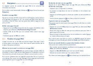 71 72
Navigateur6.2 .........................................................
Le navigateur permet de consulter des pages Web et de rechercher des
informations sur Internet.
Pour accéder à cette fonctionnalité, sélectionnez depuis l’écran d’accueil, puis
Navigateur.
Accéder à une page Web
Appuyez sur le champ de l’URL en haut de l’écran du Navigateur, saisissez l’adresse
de la page Web, puis appuyez sur . Sur certains sites Web, la zone URL ne se
trouve pas en haut de l’écran, mais vous pouvez faire défiler la page vers le bas
pour y accéder.
Définir votre page d’accueil
Appuyez sur la touche• Menu depuis la fenêtre du navigateur afin d’afficher la liste
d’options, puis sélectionnez PlusParamètresPage d’accueil.
Saisissez l’URL du site Web que vous souhaitez définir comme votre page•
d’accueil.
Finalement, appuyez sur• OK pour valider.
Visualiser des pages Web6.2.1
Lorsque vous êtes sur un site Web, vous pouvez naviguer d’une page à l’autre
en faisant glisser votre doigt sur l’écran, dans n’importe quelle direction, afin de
localiser l’information recherchée.
Effectuer un zoom avant ou arrière sur une page Web
Les commandes de zoom sont activées lorsque vous faites défiler les
informations à l’écran à l’aide de votre doigt.Appuyez sur le signe plus ou moins à
l’extrémité de la commande de zoom pour effectuer un zoom avant ou arrière.
Pour zoomer rapidement dans une page Web, appuyez deux fois sur la partie qui
vous intéresse. Pour revenir en mode d’affichage normal, réappuyez deux fois.Vous
pouvez également pincer les pages Web en cours d’affichage.
Rechercher du texte sur une page Web
Appuyez sur la touche Menu depuis une page Web, puis sélectionnez Plus
Rechercher sur la page.
Saisissez le mot ou l’expression à rechercher.•
La première correspondance est mise en surbrillance, et les suivantes sont•
entourées.
Appuyez sur les flèches gauche ou droite pour accéder au terme précédent ou•
suivant.
Une fois terminé, appuyez sur• pour fermer la barre de recherche.
Copier du texte sur une page Web
Vous pouvez copier du texte à partir d’une page Web et le coller dans vos e-mails
ou SMS/MMS.
Appuyez sur la touche• Menu depuis une page Web, puis sélectionnez Plus
Sélectionner le texte.
Placez votre doigt au début du texte que vous souhaitez copier, puis faites le•
glisser jusqu’à la fin du texte.
Relevez le doigt. Le texte sélectionné est mis en surbrillance en couleur.Appuyez•
sur le texte sélectionné pour le copier.
Pour coller le texte copié dans un e-mail ou un SMS/MMS, appuyez de manière
prolongée sur la zone de saisie, puis sélectionnez Coller dans la liste d’options.
Ouvrir une nouvelle fenêtre ou passer d’une fenêtre à l’autre
Vous pouvez ouvrir plusieurs fenêtres simultanément.
Pour visualiser toutes les fenêtres actuellement ouvertes, appuyez sur la touche•
Menu, puis sélectionnez Fenêtres.
Appuyez sur• Nouvelle fenêtre pour ouvrir une nouvelle fenêtre.
Sélectionnez ensuite la fenêtre que vous souhaitez afficher.•
Pour fermer une fenêtre, appuyez sur dans la fenêtre que vous souhaitez fermer.
 