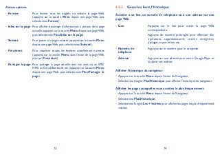 73 74
Autres options:
Fermer• Pour fermer tous les onglets ou réduire la page Web.
(appuyez sur la touche Menu depuis une page Web, puis
sélectionnez Fermer).
Infos sur la page• Pour afficher davantage d’informations à propos de la page
actuelle (appuyez sur la touche Menu depuis une pageWeb,
puis sélectionnez PlusInfos sur la page).
Suivant• Pour passer à la page suivante (appuyez sur la touche Menu
depuis une page Web, puis sélectionnez Suivant).
Précédent• Pour visualiser toutes les fenêtres actuellement ouvertes
(appuyez sur la touche Menu dans l’écran de la page Web,
puis sur Précédent).
Partager la page• Pour partager la page actuelle avec vos amis via un SMS/
MMS,un E-mail,Bluetooth,etc.(appuyez sur la touche Menu
depuis une page Web, puis sélectionnez PlusPartager la
page).
Gérer les liens, l’historique6.2.2
Accéder à un lien, un numéro de téléphone ou à une adresse sur une
page Web
Lien• Appuyez sur le lien pour ouvrir la page Web
correspondante.
Appuyez de manière prolongée pour effectuer des
opérations supplémentaires, comme enregistrer,
partager, copier le lien, etc.
Numéro de•
téléphone
Appuyez sur le numéro pour le composer.
Adresse• Appuyez sur une adresse pour ouvrir Google Maps et
localiser cet endroit.
Afficher l’historique du navigateur
Appuyez sur la touche• Menu depuis l’écran du Navigateur.
Sélectionnez l’onglet• PlusHistorique pour afficher l’historique du navigateur.
Afficher les pages auxquelles vous accédez le plus fréquemment
Appuyez sur la touche• Menu depuis l’écran du Navigateur.
Sélectionnez• PlusHistorique.
Sélectionnez l’onglet• Les + visitées pour afficher les pages les plus fréquemment
visitées.
 
