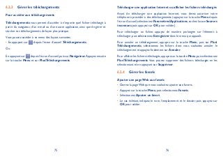 75 76
Gérer les téléchargements6.2.3
Pour accéder aux téléchargements
Téléchargements vous permet d’accéder à n’importe quel fichier téléchargé à
partir du navigateur, d’un e-mail ou d’une autre application, ainsi que de gérer et
stocker vos téléchargements de façon plus pratique.
Vous pouvez accéder à ce menu des façons suivantes:
En appuyant sur• depuis l’écran d’accueil Téléchargements.
Ou :
En appuyant sur depuis l’écran d’accueil,puis sur Navigateur.Appuyez ensuite
sur la touche Menu et sur PlusTéléchargements.
Télécharger une application Internet ou afficher les fichiers téléchargés
Avant de télécharger une application Internet, vous devez autoriser votre
téléphone à procéder à des téléchargements (appuyez sur la touche Menu depuis
l’écran d’accueil,sélectionnez ParamètresApplications,cochez la case Sources
inconnues, puis appuyez sur OK pour valider).
Pour télécharger un fichier, appuyez de manière prolongée sur l’élément à
télécharger, puis sélectionnez Enregistrer dans le menu qui apparaît.
Pour annuler un téléchargement, appuyez sur la touche Menu, puis sur Plus
Téléchargements, sélectionnez les fichiers dont vous souhaitez annuler le
téléchargement et appuyez finalement sur Annuler.
Pour afficher les fichiers téléchargés,appuyez sur la touche Menu,puis sélectionnez
PlusTéléchargements. Vous pouvez supprimer des fichiers téléchargés en les
sélectionnant et en appuyant sur Supprimer.
Gérer les favoris6.2.4
Ajouter une page Web aux favoris
Ouvrez la page Web que vous souhaitez ajouter aux favoris.•
Appuyez sur la touche• Menu, puis sélectionnez Favoris.
Sélectionnez• Ajouter un favori.
Le cas échéant, indiquez le nom, l’emplacement et le dossier, puis appuyez sur•
OK pour valider.
 