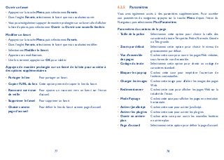 77 78
Ouvrir un favori
Appuyez sur la touche• Menu, puis sélectionnez Favoris.
Dans l’onglet• Favoris, sélectionnez le favori que vous souhaitez ouvrir.
Vous pouvez également appuyer de manière prolongée sur un favori afin d’afficher•
la liste d’options, puis sélectionner Ouvrir ou Ouvrir une nouvelle fenêtre.
Modifier un favori
Appuyez sur la touche• Menu, puis sélectionnez Favoris.
Dans l’onglet• Favoris, sélectionnez le favori que vous souhaitez modifier.
Sélectionnez• Modifier le favori.
Apportez vos modifications.•
Une fois terminé, appuyez sur• OK pour valider.
Appuyez de manière prolongée sur un favori de la liste pour accéder à
des options supplémentaires:
Partager le lien• Pour partager un favori.
Copier l’URL du lien• Cette option permet de copier le lien du favori.
Raccourci sur écran•
de veille
Pour ajouter un raccourci vers un favori sur l’écran
d’accueil.
Supprimer le favori• Pour supprimer un favori.
Choisir comme•
page d’accueil
Pour définir le lien du favori comme page d’accueil.
Paramètres6.2.5
Vous avez également accès à des paramètres supplémentaires. Pour accéder
aux paramètres du navigateur, appuyez sur la touche Menu depuis l’écran du
Navigateur, puis sélectionnez PlusParamètres.
Paramètres du contenu de la page
Taille de la police• Sélectionnez cette option pour choisir la taille des
caractères du texte:Très petite,Petite,Normale,Grande
ou Très grande.
Zoom par défaut• Sélectionnez cette option pour choisir le niveau de
grossissement par défaut.
Vue d’ensemble•
des pages
Cochez cette case pour ouvrir les pages Web réduites,
sous forme de vue d’ensemble.
Codage du texte• Sélectionnez cette option pour choisir un codage de
caractères standard.
Bloquer les pop-up• Cochez cette case pour empêcher l’ouverture de
fenêtres contextuelles.
Charger les images• Cochez cette image pour afficher les images des pages
Web.
Redimensionner• Cochez cette case pour afficher les pages Web sur la
totalité de l’écran.
Mode Paysage• Cochez cette case pour afficher les pages en orientation
horizontale.
Activer JavaScript• Cochez cette case pour activer JavaScript.
Activer les plug-ins• Cochez cette case pour activer les plug-ins.
Ouvrir en arrière-•
plan
Cochez cette case pour ouvrir les nouvelles fenêtres
en arrière-plan.
Page d’accueil• Sélectionnez cette option pour définir la page d’accueil.
 