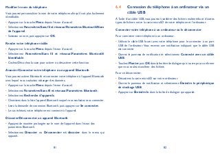 81 82
Modifier le nom du téléphone
Vous pouvez personnaliser le nom de votre téléphone afin qu’il soit plus facilement
identifiable.
Appuyez sur la touche• Menu depuis l’écran d’accueil.
Sélectionnez• ParamètresSans fil et réseauxParamètres BluetoothNom
de l’appareil.
Saisissez un nom, puis appuyez sur• OK.
Rendre votre téléphone visible
Appuyez sur la touche• Menu depuis l’écran d’accueil.
Sélectionnez• ParamètresSans fil et réseauxParamètres Bluetooth
Identifiable.
Cochez/Décochez la case pour activer ou désactiver cette fonction.•
Associer/Connecter votre téléphone à un appareil Bluetooth
Vous pouvez activer Bluetooth et connecter votre téléphone à l’appareil Bluetooth
avec lequel vous souhaitez échanger des données.
Appuyez sur la touche• Menu depuis l’écran d’accueil.
Sélectionnez• ParamètresSans fil et réseauxParamètres Bluetooth.
Sélectionnez• Recherche d’appareils.
Choisissez dans la liste l’appareil Bluetooth auquel vous souhaitez vous connecter• .
Lisez la demande de connexion Bluetooth, puis appuyez sur• Se connecter.
Le cas échéant, votre téléphone est connecté à l’appareil.•
Dissocier/Déconnecter un appareil Bluetooth
Appuyez de manière prolongée sur le nom de l’appareil dans l’écran des•
paramètres Bluetooth.
Sélectionnez• Dissocier ou Déconnecter et dissocier dans le menu qui
apparaît.
Connexion du téléphone à un ordinateur via un6.4
câble USB
À l’aide d’un câble USB, vous pouvez transférer des fichiers multimédia et d’autres
types de fichiers entre la carte microSD de votre téléphone et l’ordinateur.
Connecter votre téléphone à un ordinateur ou le déconnecter
Pour connecter votre téléphone à un ordinateur:
Utilisez le câble USB fourni avec votre téléphone pour le connecter à un port•
USB de l’ordinateur. Vous recevez une notification indiquant que le câble USB
est connecté.
Ouvrez le panneau de notification et sélectionnez• Connecté avec un câble
USB.
Touchez• Monter puis OK dans la fenêtre de dialogue qui s’ouvre pour confirmer
que vous voulez transférer des fichiers.
Pour se déconnecter:
Désactivez la carte microSD sur votre ordinateur.•
Ouvrez le panneau de notification et sélectionnez• Éteindre le périphérique
de stockage USB.
Appuyez sur• Éteindre le dans la boîte de dialogue qui apparaît.
 
