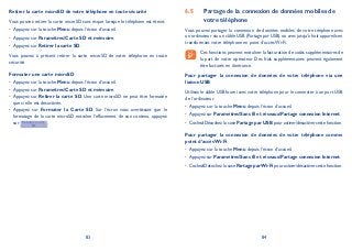 83 84
Retirer la carte microSD de votre téléphone en toute sécurité
Vous pouvez retirer la carte microSD sans risque lorsque le téléphone est éteint.
Appuyez sur la touche• Menu depuis l’écran d’accueil.
Appuyez sur• ParamètresCarte SD et mémoire.
Appuyez sur• Retirer la carte SD.
Vous pouvez à présent retirer la carte microSD de votre téléphone en toute
sécurité.
Formater une carte microSD
Appuyez sur la touche• Menu depuis l’écran d’accueil.
Appuyez sur• ParamètresCarte SD et mémoire.
Appuyez sur• Retirer la carte SD. Une carte microSD ne peut être formatée
que si elle est désactivée.
Appuyez sur• Formater la Carte SD. Sur l’écran vous avertissant que le
formatage de la carte microSD entraîne l’effacement de son contenu, appuyez
sur .
Partage de la connexion de données mobiles de6.5
votre téléphone
Vous pouvez partager la connexion de données mobiles de votre tééphone avec
un ordinateur via un câble USB (Partage par USB) ou avec jusqu’à huit appareils en
transformant votre téléphone en point d’accès Wi-Fi.
Ces fonctions peuvent entraîner la facturation de coûts supplémentaires de
la part de votre opérateur. Des frais supplémentaires peuvent également
être facturés en itinérance.
Pour partager la connexion de données de votre téléphone via une
liaison USB
Utilisez le câble USB fourni avec votre téléphone pour le connecter à un port USB
de l’ordinateur.
Appuyez sur la touche• Menu depuis l’écran d’accueil.
Appuyez sur• ParamètresSans fil et réseauxPartage connexion Internet.
CochezDécochez la case• Partage par USB pour activer/désactiver cette fonction.
Pour partager la connexion de données de votre téléphone comme
point d’accès Wi-Fi
Appuyez sur la touche• Menu depuis l’écran d’accueil.
Appuyez sur• ParamètresSans fil et réseauxPartage connexion Internet.
CochezDécochez la case• Partage parWi-Fi pour activer/désactiver cette fonction.
 