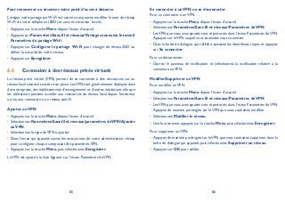 85 86
Pour renommer ou sécuriser votre point d’accès à distance
Lorsque votre partage parWi-Fi est activé, vous pouvez modifier le nom du réseau
Wi-Fi de votre téléphone (SSID) et ainsi en sécuriser l’accès.
Appuyez sur la touche• Menu depuis l’écran d’accueil.
Appuyez sur• ParamètresSans fil et réseauxPartage connexion Internet
Paramètres du partage Wi-fi.
Appuyez sur• Configurer le partage Wi-Fi pour changer de réseau SSID ou
définir la sécurité de votre réseau.
Appuyez sur• Enregistrer.
Connexion à des réseaux privés virtuels6.6
Le réseau privé virtuel (VPN) permet de se connecter à des ressources sur un
réseau local sécurisé sans être sur place.LesVPN sont généralement déployés dans
des entreprises, des établissements d’enseignement et d’autres institutions afin que
les utilisateurs puissent accéder aux ressources du réseau local depuis l’extérieur
ou via une connexion à un réseau sans fil.
Ajouter unVPN
Appuyez sur la touche• Menu depuis l’écran d’accueil.
Sélectionnez• ParamètresSans fil et réseauxparamètres deVPNAjouter
unVPN.
Sélectionnez le type deVPN à ajouter.•
Dans l’écran qui apparaît, suivez les instructions de votre administrateur réseau•
pour configurer chaque composant des paramètresVPN.
Appuyez sur la touche• Menu, puis sélectionnez Enregistrer.
LeVPN est ajouté à la liste figurant sur l’écran Paramètres deVPN.
Se connecter à unVPN ou se déconnecter
Pour se connecter à unVPN:
Appuyez sur la touche• Menu depuis l’écran d’accueil.
Sélectionnez• ParamètresSans fil et réseauxParamètres deVPN.
LesVPN que vous avez ajoutés sont répertoriés dans l’écran Paramètres deVPN.•
Appuyez sur leVPN auquel vous souhaitez vous connecter.
Dans la boîte de dialogue qui s’affiche, saisissez les identifiants requis et appuyez•
sur Se connecter.
Pour se déconnecter:
Ouvrez le panneau de notification et sélectionnez la notification relative à la•
connexion auVPN.
Modifier/Supprimer unVPN
Pour modifier unVPN:
Appuyez sur la touche• Menu depuis l’écran d’accueil.
Sélectionnez• ParamètresSans fil et réseauxParamètres deVPN.
LesVPN que vous avez ajoutés sont répertoriés dans l’écran Paramètres deVPN.•
Appuyez de manière prolongée sur leVPN que vous souhaitez modifier.
Sélectionnez• Modifier le réseau.
Une fois terminé, appuyez sur la touche• Menu, puis sélectionnez Enregistrer.
Pour supprimer unVPN:
Appuyez de manière prolongée sur leVPN que vous souhaitez supprimer dans la•
boîte de dialogue qui apparaît, puis sélectionnez Supprimer un réseau.
Appuyez sur• OK pour valider.
 