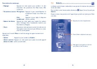 89 90
Paramètres du caméscope:
Réglages• Appuyez sur cette option pour accéder à la liste
déroulante des paramètres: EV, Mode Scène, Effet
couleur, etc.
Paramètres avancés• Microphone Appuyez ici pour activer/désactiver le
microphone lorsque vous filmez une
vidéo.
Anti-
scintillement
Appuyez ici pour régler la fréquence
(50 Hz ou 60 Hz).
Balance des blancs• Appuyez sur cette option pour ajuster les couleurs
selon l’éclairage: Auto, Incandescent, Lumière jour,
Fluorescent ou Nuageux.
Zoom• Appuyez sur cette option pour activer le mode zoom et
faites glisser la barre de zoom pour effectuer un zoom
avant ou arrière graduel.
Appuyez sur la touche Menu en mode de cadrage, les options suivantes sont
disponibles:
Galerie• Appuyez ici pour accéder à la Galerie.
Activer caméra/•
Activer la vidéo
Appuyez sur cette option pour passer du mode appareil
photo au mode vidéo.
Galerie7.2 ..................................................................
La Galerie sert de lecteur multimédia et vous permet de visionner des photos et
de lire des vidéos.
Pour accéder à cette fonctionnalité, sélectionnez depuis l’écran d’accueil, puis
Galerie.
Depuis ce menu,vous pouvez ouvrir l’appareil pour prendre une photo pour filmer
une vidéo.
Appuyez pour activer l’appareil photo.
Pincez l’album et déplacez-le autre part.
Faites glisser vers la gauche ou la droite
pour afficher la liste des albums.
 