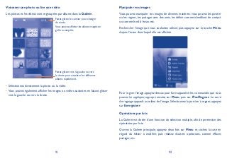 91 92
Visionner une photo ou lire une vidéo
Les photos et les vidéos sont regroupées par albums dans la Galerie.
Faites glisser le curseur pour changer
de mode.
Vous pouvez afficher les albums rangés en
grille ou empilés.
Faites glisser vers la gauche ou vers
la droite pour visualiser les différents
albums rapidement.
Sélectionnez directement la photo ou la vidéo.•
Vous pouvez également afficher les images ou vidéos suivantes en faisant glisser•
vers la gauche ou vers la droite.
Manipuler vos images
Vous pouvez manipuler vos images de diverses manières: vous pouvez les pivoter
ou les rogner, les partager avec des amis, les définir comme identifiant de contact
ou comme fond d’écran, etc.
Rechercher l’image que vous souhaitez utiliser, puis appuyez sur la touche Menu
depuis l’écran dans lequel elle est affichée.
Pour rogner l’image, appuyez dessus pour faire apparaître les commandes que vous
pouvez lui appliquer, appuyez ensuite sur Menu, puis sur PlusRogner. Le carré
de rognage apparaît au milieu de l’image. Sélectionnez la portion à rogner, appuyez
sur Enregistrer.
Opérations par lots
La Galerie est dotée d’une fonction de sélection multiple, afin de permettre des
opérations par lots.
Ouvrez la Galerie principale, appuyez deux fois sur Menu et cochez la case en
regard du fichier à modifier, puis réalisez d’autres opérations, comme effacer,
partager, etc.
 