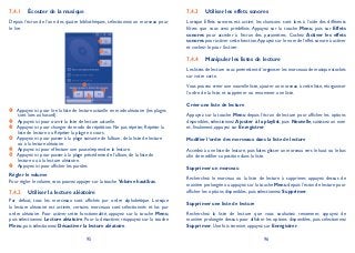 95 96
Écouter de la musique7.4.1
Depuis l’écran de l’une des quatre bibliothèques, sélectionnez un morceau pour
le lire.
Appuyez ici pour lire la liste de lecture actuelle en mode aléatoire (les plages
sont lues au hasard).
Appuyez ici pour ouvrir la liste de lecture actuelle.
Appuyez ici pour changer de mode de répétition: Ne pas répéter, Répéter la
liste de lecture ou Répéter la plage en cours.
Appuyez ici pour passer à la plage suivante de l’album, de la liste de lecture
ou à la lecture aléatoire.
Appuyez ici pour effectuer une pause/reprendre la lecture.
Appuyez ici pour passer à la plage précédente de l’album, de la liste de
lecture ou à la lecture aléatoire.
Appuyez ici pour afficher les paroles
Régler le volume
Pour régler le volume, vous pouvez appuyer sur la touche Volume haut/bas.
Utiliser la lecture aléatoire7.4.2
Par défaut, tous les morceaux sont affichés par ordre alphabétique. Lorsque
la lecture aléatoire est activée, certains morceaux sont sélectionnés et lus par
ordre aléatoire. Pour activer cette fonctionnalité, appuyez sur la touche Menu,
puis sélectionnez Lecture aléatoire. Pour la désactiver, réappuyez sur la touche
Menu, puis sélectionnez Désactiver la lecture aléatoire.
Utiliser les effets sonores7.4.3
Lorsque Effets sonores est activé, les chansons sont lues à l’aide des différents
filtres que vous avez prédéfinis. Appuyez sur la touche Menu, puis sur Effets
sonores pour accéder à l’écran des paramètres. Cochez Activer les effets
sonores pour activer cette fonction.Appuyez sur le nom de l’effet sonore à activer
et cochez-le pour l’activer.
Manipuler les listes de lecture7.4.4
Les listes de lecture vous permettent d’organiser les morceaux de musique stockés
sur votre carte.
Vous pouvez créer une nouvelle liste, ajouter un morceau à cette liste, réorganiser
l’ordre de la liste, et supprimer ou renommer une liste.
Créer une liste de lecture
Appuyez sur la touche Menu depuis l’écran de lecture pour afficher les options
disponibles, sélectionnez Ajouter à la playlist, puis Nouvelle, saisissez un nom
et, finalement, appuyez sur Enregistrer.
Modifier l’ordre des morceaux dans la liste de lecture
Accédez à une liste de lecture, puis faites glisser un morceau vers le haut ou le bas
afin de modifier sa position dans la liste.
Supprimer un morceau
Recherchez le morceau ou la liste de lecture à supprimer, appuyez dessus de
manière prolongée ou appuyez sur la touche Menu depuis l’écran de lecture pour
afficher les options disponibles, puis sélectionnez Supprimer.
Supprimer une liste de lecture
Recherchez la liste de lecture que vous souhaitez renommer, appuyez de
manière prolongée dessus pour afficher les options disponibles, puis sélectionnez
Supprimer. Une fois terminé, appuyez sur Enregistrer.
 