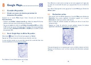 97 98
Google Maps8 .........................
Connaître Ma position8.1
Choisir une source de données permettant de8.1.1
déterminer Ma position
Appuyez sur la touche Menu depuis l’écran d’accueil, puis sélectionnez
ParamètresLieu.
Cochez la case• Utiliser réseaux sans fil pour définir les réseaux Wi-Fi et/ou
mobiles en tant que source de données pour Ma position.
Vous pouvez également cocher la case• Utiliser les satellites GPS pour définir
le GPS en tant que source de données pour Ma position.Vous pouvez également
cocher les options Assistance EPO GPS ou A-GPS pour accélérer la durée
de localisation GPS.
Ouvrir Google Maps et afficher Ma position8.1.2
Sélectionnez depuis l’écran d’accueil, puis appuyez sur Cartes.
Appuyez sur dans la barre de recherche pour identifier votre lieu.
La carte est alors centrée sur un point bleu entouré d’un cercle bleu.Vous vous
trouvez actuellement à l’intérieur du cercle bleu.
Pour déplacer la carte, faites-la glisser avec le doigt.
Pour effectuer un zoom avant ou arrière sur une carte, appuyez sur le signe plus
ou moins de la commande de zoom ou appuyez deux fois sur un endroit de
l’écran.
Pour effacer l’historique des cartes, appuyez sur la touche Menu, puis sélectionnez
Effacer carte.
Rechercher un lieu8.2
Alors qu’une carte est affichée, appuyez sur la touche• Menu, puis sélectionnez
Recherche. Vous pouvez également directement appuyer sur la touche
Recherche du clavier pour activer cette fonction.
Dans le champ de recherche, saisissez une adresse, une ville ou le nom d’une•
entreprise locale.
Appuyez sur l’icône de recherche et, après quelques instants, les résultats•
apparaissent, identifiés par des marqueurs avec des lettres.
Vous pouvez appuyer sur un marqueur pour ouvrir une bulle contenant une lettre.
Appuyez sur la bulle pour ouvrir un écran contenant des informations pratiques
sur le lieu.
 
