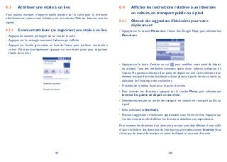 99 100
Attribuer une étoile à un lieu8.3
Vous pouvez marquer n’importe quelle position sur la carte pour la retrouver
ultérieurement comme vous le faites pour une adresse Web sur Internet avec les
signets.
Comment attribuer (ou supprimer) une étoile à un lieu8.3.1
Appuyez de manière prolongée sur un lieu de la carte.•
Appuyez sur le rectangle contenant l’adresse qui s’affiche.•
Appuyez sur l’étoile grise située en haut de l’écran pour attribuer une étoile à•
ce lieu. (Vous pouvez également appuyer sur une étoile jaune pour supprimer
l’étoile de ce lieu.)
Afficher les instructions relatives à un itinéraire8.4
en voiture, en transport public ou à pied
Obtenir des suggestions d’itinéraires pour votre8.4.1
déplacement
Appuyez sur la touche• Menu dans l’écran des Google Maps, puis sélectionnez
Directions.
Appuyez sur la barre d’entrée ou sur• pour modifier votre point de départ
en utilisant l’une des méthodes suivantes: saisie d’une adresse, utilisation de
l’option Ma position, sélection d’un point de départ sur une carte, sélection d’un
élément marqué d’une étoile, sélection d’une adresse à partir de vos contacts ou
utilisation de l’historique des recherches.
Procédez de la même façon pour le point d’arrivée.•
Pour inverser les directions, appuyez sur la touche• Menu, puis sélectionnez
Inverser les points de départ et d’arrivée.
Sélectionnez ensuite un mode de transport: en voiture, en transport public ou•
à pied.
Enfin, sélectionnez• Itinéraire.
Plusieurs suggestions d’itinéraires apparaissent sous forme de liste.Appuyez sur•
l’un des itinéraires afin d’afficher les directions détaillées correspondantes.
Pour inverser les directions d’un itinéraire que vous avez déjà effectué, il vous suffit
d’ouvrir la fenêtre des directions de l’itinéraire,puis de sélectionner Inverser.Vous
n’avez pas de besoin de ressaisir un point de départ et un point d’arrivée.
 