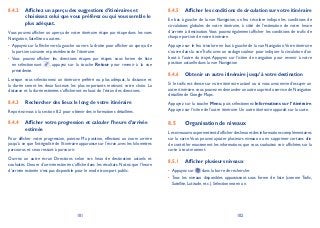 101 102
Afficher les conditions de circulation sur votre itinéraire8.4.5
En bas à gauche de la vue Navigation, un feu tricolore indique les conditions de
circulations globales de votre itinéraire, à côté de l’estimation de votre heure
d’arrivée à destination.Vous pouvez également afficher les conditions de trafic de
chaque portion de votre itinéraire.
Appuyez sur le feu tricolore en bas à gauche de la vue Navigation.Votre itinéraire
s’ouvre dans la vue Trafic avec un codage couleur pour indiquer la circulation d’un
bout à l’autre du trajet. Appuyez sur l’icône de navigation pour revenir à votre
position actuelle dans la vue Navigation
Obtenir un autre itinéraire jusqu’à votre destination8.4.6
Si le trafic est dense sur votre itinéraire actuel ou si vous avez envie d’essayer un
autre itinéraire,vous pouvez en demander un autre auprès du service de Navigation
détaillée de Google Maps.
Appuyez sur la touche Menu, puis sélectionnez Informations sur l’itinéraire.
Appuyez sur l’icône de l’autre itinéraire. Un autre itinéraire apparaît sur la carte.
Organisation de niveaux8.5
Lesniveauxvouspermettentd’afficherdeslieuxetdesinformationscomplémentaires
sur la carte.Vous pouvez ajouter plusieurs niveaux ou en supprimer certains afin
de contrôler exactement les informations que vous souhaitez voir affichées sur la
carte à tout moment.
Afficher plusieurs niveaux8.5.1
Appuyez sur• dans la barre de recherche.
Tous les niveaux disponibles apparaissent sous forme de liste (comme Trafic,•
Satellite, Latitude, etc.). Sélectionnez-en un.
Affichez un aperçu des suggestions d’itinéraires et8.4.2
choisissez celui que vous préférez ou qui vous semble le
plus adéquat.
Vous pouvez afficher un aperçu de votre itinéraire étape par étape dans les vues
Navigation, Satellite ou autres.
Appuyez sur la flèche vers la gauche ou vers la droite pour afficher un aperçu de•
la portion suivante et précédente de l’itinéraire.
Vous pouvez afficher les directions étapes par étapes sous forme de liste•
en sélectionnant , appuyez sur la touche Retour pour revenir à la vue
précédente.
Lorsque vous sélectionnez un itinéraire préféré ou plus adéquat, la distance et
la durée seront les deux facteurs les plus importants motivant votre choix. La
distance et la durée estimées s’afficheront en haut de l’écran des directions.
Rechercher des lieux le long de votre itinéraire8.4.3
Reportez-vous à la section 8.2 pour obtenir des informations détaillées.
Afficher votre progression et calculer l’heure d’arrivée8.4.4
estimée
Pour afficher votre progression, pointez Ma position, effectuez un zoom arrière
jusqu’à ce que l’intégralité de l’itinéraire apparaisse sur l'écran, avec les kilomètres
parcourus et ceux restant à parcourir.
Ouvrez un autre écran Directions selon vos lieux de destination actuels et
souhaités. L’heure d’arrivée estimée s’affiche dans les résultats. Notez que l’heure
d’arrivée estimée n’est pas disponible pour le mode transport public.
 