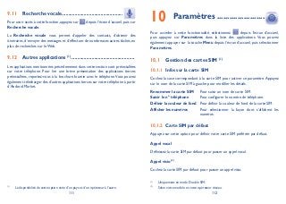 111 112
Recherche vocale9.11 ...............................................
Pour avoir accès à cette fonction, appuyez sur depuis l’écran d’accueil, puis sur
Recherche vocale.
La Recherche vocale vous permet d’appeler des contacts, d’obtenir des
itinéraires, d’envoyer des messages et d’effectuer de nombreuses autres tâches, en
plus de recherches sur le Web.
Autres applications9.12 (1)
.................................................
Les applications mentionnées précédemment dans cette section sont préinstallées
sur votre téléphone. Pour lire une brève présentation des applications tierces
préinstallées, reportez-vous à la brochure fournie avec le téléphone.Vous pouvez
également télécharger des d’autres applications tierces sur votre téléphone à partir
d’Android Market.
Paramètres10 .......................
Pour accéder à cette fonctionnalité, sélectionnez depuis l’écran d’accueil,
puis appuyez sur Paramètres dans la liste des applications. Vous pouvez
également appuyer sur la touche Menu depuis l’écran d’accueil, puis sélectionner
Paramètres.
Gestion des cartes SIM10.1 (1)
Infos sur la carte SIM10.1.1
Cochez la case correspondant à la carte SIM pour activer ce paramètre.Appuyez
sur le nom de la carte SIM à gauche pour modifier les détails.
Renommer la carte SIM Pour saisir un nom de carte SIM.
Saisir le n° téléphone Pour configurer le numéro de téléphone.
Définir la couleur de fond Pour définir la couleur de fond de la carte SIM.
Afficher les numéros Pour sélectionner la façon dont s’affichent les
numéros.
Carte SIM par défaut10.1.2
Appuyez sur cette option pour définir votre carte SIM préférée par défaut.
Appel vocal
Définissez la carte SIM par défaut pour passer un appel vocal.
Appel visio (2)
Cochez la carte SIM par défaut pour passer un appel visio.
(1)
Uniquement en mode Double SIM.
(2)
Selon votre modèle et votre opérateur réseau.(1)
La disponibilité de cette option varie d’un pays et d’un opérateur à l’autre.
 