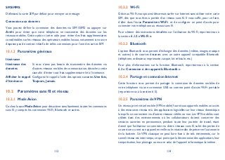113 114
SMS/MMS
Définissez la carte SIM par défaut pour envoyer un message.
Connexion aux données
Vous pouvez définir la connexion des données via SIM1/SIM2 ou appuyer sur
Arrêt pour éviter que votre téléphone ne transmette des données sur les
réseaux mobiles. Cette option s’avère utile pour éviter des frais supplémentaires
considérables sur les réseaux des opérateurs mobiles locaux,notamment si vous ne
disposez pas de contrat relatif à de telles connexions pour l’une des cartes SIM.
Paramètres généraux10.1.3
Itinérance
Itinérance des
données
Si vous n’avez pas besoin de transmettre des données via
d’autres réseaux mobiles de communication, décochez cette
case afin d’éviter tout frais supplémentaire lié à l’itinérance.
Afficher le rappel
d’itinérance
Configurez le rappel à l’aide des options suivantes: Une fois,
Toujours, Jamais.
Paramètres sans fil et réseau10.2
Mode Avion10.2.1
Cochez la case ModeAvion pour désactiver simultanément toutes les connexions
sans fil, y compris les connexions Wi-Fi, Bluetooth et autres.
Wi-Fi10.2.2
Grâce auWi-Fi, vous pouvez désormais surfer sur Internet sans utiliser votre carte
SIM, dès que vous êtes à portée d’un réseau sans fil. Il vous suffit, pour ce faire,
d’aller dans l’écran Paramètres Wi-Fi et de configurer un point d’accès pour
connecter votre téléphone au réseau sans fil.
Pour obtenir des instructions détaillées sur l’utilisation du Wi-Fi, reportez-vous à
la section 6.1.2 «Wi-Fi ».
Bluetooth10.2.3
L’option Bluetooth vous permet d’échanger des données (vidéos, images, musique
et autres) à de courtes distances avec un autre appareil compatible Bluetooth
(téléphone, ordinateur, imprimante, casque, kit véhicule, etc.)
Pour plus d’informations sur la fonction Bluetooth, reportez-vous à la section
6.3 « Connexion à des appareils Bluetooth ».
Partage et connexion Internet10.2.4
Cette fonction vous permet de partager la connexion de données mobiles de
votre téléphone via une connexion USB ou comme point d’accès Wi-Fi portable
(reportez-vous à la section 6.5).
Paramètres deVPN10.2.5
Un réseau privé virtuel mobile (VPN mobile) fournit aux appareils mobiles un accès
à des ressources réseau et à des applications logicielles sur leur réseau domestique
lorsqu’ils se connectent via d’autres réseaux câblés ou non. Les VPN mobiles sont
utilisés dans des environnements où les collaborateurs doivent conserver des
sessions ouvertes en permanence, pendant toute leur journée de travail, étant
donné que l’utilisateur se connecte via divers réseaux sans fil, subit des pertes de
couverture ou met son appareil en veille ou le réactive afin de préserver l’autonomie
de la batterie. Un VPN classique ne peut faire face à de tels événements, car le
tunnel réseau est interrompu, ce qui provoque la déconnexion des applications, leur
temporisation, leur plantage ou encore celui de l’appareil informatique lui-même.
 