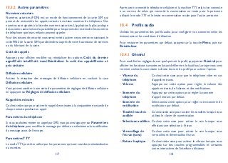 117 118
Autres paramètres10.3.2
Numéros autorisés
Numéros autorisés (FDN) est un mode de fonctionnement de la carte SIM qui
permet de restreindre les appels sortants à certains numéros de téléphone. Ces
numéros sont ajoutés à la liste des numéros autorisés. L’application la plus pratique
des numéros autorisés est la possibilité pour les parents de restreindre les numéros
de téléphone que leurs enfants peuvent appeler.
Pour des raisons de sécurité,vous serez invité à activer ces numéros en saisissant le
code PIN2 de la carte SIM que obtiendrez auprès de votre fournisseur de services
ou du fabricant de la carte.
Coût des appels
Appuyez pour afficher, modifier ou réinitialiser les options Coût du dernier
appel/Coût total/Coût max./Réinitialiser le coût des appels/Devise et
prix unitaire.
Diffusion cellulaire
Activez la réception des messages de diffusion cellulaire en cochant la case
Diffusion cellulaire.
Vous pouvez accéder à une série de paramètres de réglages de diffusion cellulaire
en appuyant sur Réglages de diffusion cellulaire.
Rappel des minutes
Cochez cette case pour activer le rappel des minutes à la cinquantième seconde de
chaque minute pendant un appel.
Paramètres du téléphone
Si vous souhaitez rejeter un appel par SMS, vous pouvez appuyer sur Paramètres
du téléphone pour modifier le message par défaut ou sélectionner la modification
du message avant de l’envoyer.
ParamètresTTY
Le modeTTY peut être utilisé par les personnes qui sont sourdes, malentendantes
ou muettes.
Après avoir connecté le téléphone cellulaire et la machineTTY,celui-ci se connecte
à un service de relais qui convertit la conversation en texte pour la personne
utilisant le mode TTY et le texte en conversation vocale pour l’autre personne.
Profils audio10.4
Utilisez les paramètres des profils audio pour configurer vos sonneries selon les
événements et les conditions d’utilisation.
Pour restaurer les paramètres par défaut, appuyez sur la touche Menu, puis sur
Réinitialiser.
Général10.4.1
Pour modifier les réglages du son quel que soit le profil,appuyez sur Général pour
afficher les fonctions suivantes en faisant défiler vers le haut/bas. Lorsque vous avez
terminé, cochez la case située à droite du nom du profil pour activer l’option.
Vibreur du•
téléphone
Cochez cette case pour que le téléphone vibre en cas
d’appels entrants.
Volume• Appuyez sur cette option pour régler le volume des
appels entrants, de l’alarme et des notifications.
Sonnerie du•
téléphone
Appuyez sur cette option pour régler la sonnerie
d’appel entrant par défaut.
Sonnerie de•
notification
Sélectionnez cette option pour régler votre sonnerie de
notification par défaut.
Tonalité touches•
audible
Cochez cette case pour activer les tonalités lorsque vous
utilisez le clavier de numérotation.
Sélections audibles• Cochez cette case pour activer le son lorsque vous
effectuez une sélection à l’écran.
Verrouillage de•
l’écran (sons)
Cochez cette case pour activer le son lorsque vous
verrouillez et déverrouillez l’écran.
Retour haptique• Cochez cette case pour activer le vibreur lorsque vous
appuyez sur des touches programmables et certaines
zones interactives de l’interface utilisateur.
 