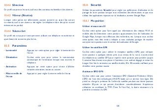 119 120
Silencieux10.4.2
Ce profil coupe tous les sons, sauf ceux des contenus multimédia et les alarmes.
Vibreur (Réunion)10.4.3
Lorsque cette option est sélectionnée, aucune sonnerie ou aucun bip sonore
ne retentit, sauf si une alarme a été réglée. Le téléphone vibre dès qu’un nouvel
événement se produit.
Volume fort10.4.4
Ce profil est conçu pour toute personne utilisant son téléphone en extérieur et
ayant besoin de sonneries plus fortes.
Paramètres10.5
Luminosité• Appuyez sur cette option pour régler la luminosité de
l’écran.
Orientation• Cochez cette case pour activer la commutation
automatique de l’orientation lorsque vous tournez le
téléphone.
Animation• Appuyez sur cette option pour choisir d’afficher
certaines animations, toutes ou aucune.
Mise en veille de•
l’écran
Appuyez ici pour régler la mise en veille de l’écran.
Sécurité10.6
Utilisez les paramètres Sécurité pour régler vos préférences d’utilisation et de
partage de votre position lorsque vous recherchez des informations et que vous
utilisez des applications reposant sur la localisation, comme Google Maps.
Ma position10.6.1
Utiliser réseaux sans fil
Cochez cette option pour faire appel aux informations des réseaux Wi-Fi et
mobiles afin de déterminer votre position approximative, lors de l’utilisation de
Google Maps, lorsque vous effectuez des recherches, etc. Lorsque vous cochez
cette option, vous êtes invité à indiquer si vous souhaitez partager de manière
anonyme votre position avec le service de localisation de Google.
Utiliser les satellites GPS
Cochez cette option pour utiliser le récepteur satellite (GPS) pour indiquer
votre position à quelques mètres près (« au niveau de la rue »). L’accès initial
du téléphone au satellite GPS pour repérer votre position peut prendre jusqu’à
5 minutes.Vous devrez vous placer à l’extérieur, à un endroit dégagé, et éviter de
bouger. Une fois la connexion au satellite établie, 20 à 40 secondes suffisent pour
identifier votre position exacte.
Assistance EPO GPS
Cochez cette case pour activer l’assistance EPO (Extended Prediction Orbit).
L’EPO est l’une des technologies d’A-GPS basée sur un serveur hors ligne. Elle
prend en charge la prévision de l’orbite du satellite pendant une durée pouvant
atteindre 30 jours ce qui permet d’améliorer considérablement l’expérience
utilisateur en accélérant le TTFF (Time To First Fix), la durée nécessaire à la
première connexion, du GPS.
 