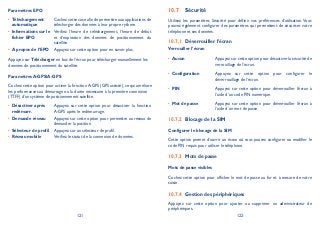 121 122
Paramètres EPO
Téléchargement•
automatique
Cochez cette case afin de permettre aux applications de
télécharger des données à leur propre rythme.
Informations sur le•
fichier EPO
Vérifiez l’heure de téléchargement, l’heure de début
et d’expiration des données de positionnement du
satellite.
A propos de l’EPO• Appuyez sur cette option pour en savoir plus.
Appuyez sur Télécharger en bas de l’écran pour télécharger manuellement les
données de positionnement du satellite.
Paramètres A-GPS/A-GPS
Cochez cette option pour activer la fonction A-GPS (GPS assisté), ce qui améliore
les performances au démarrage ou la durée nécessaire à la première connexion
(TTFF) d’un système de positionnement satellite.
Désactiver après•
redémarr.
Appuyez sur cette option pour désactiver la fonction
A-GPS après le redémarrage.
Demande réseau• Appuyez sur cette option pour permettre au réseau de
demander la position.
Sélecteur de profil• Appuyez sur un sélecteur de profil.
Réseau mobile• Vérifiez le statut de la connexion de données.
Sécurité10.7
Utilisez les paramètres Sécurité pour définir vos préférences d’utilisation. Vous
pouvez également configurer des paramètres qui permettent de sécuriser votre
téléphone et ses données.
Déverrouiller l’écran10.7.1
Verrouiller l’écran
Aucun• Appuyez sur cette option pour désactiver la sécurité de
verrouillage de l’écran.
Configuration• Appuyez sur cette option pour configurer le
déverrouillage de l’écran.
PIN• Appuyez sur cette option pour déverrouiller l’écran à
l’aide d’un code PIN numérique.
Mot de passe• Appuyez sur cette option pour déverrouiller l’écran à
l’aide d’un mot de passe.
Blocage de la SIM10.7.2
Configurer le blocage de la SIM
Cette option permet d’ouvrir un écran où vous pouvez configurer ou modifier le
code PIN requis pour utiliser le téléphone.
Mots de passe10.7.3
Mots de passe visibles
Cochez cette option pour afficher le mot de passe au fur et à mesure de votre
saisie.
Gestion des périphériques10.7.4
Appuyez sur cette option pour ajouter ou supprimer un administrateur de
périphériques.
 