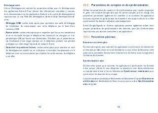 125 126
Développement
L’écran Développement contient les paramètres utilisés pour le développement
des applications Android. Pour obtenir des informations complètes y compris,
de la documentation sur les applications Android et les outils de développement,
reportez-vous au site Web des développeurs Android (http://developer.android.
com).
Débogage USB:• cochez cette option pour permettre aux outils de débogage
de l’ordinateur de communiquer avec votre téléphone par le biais d’une
connexion USB.
Rester activé:• cochez cette option pour empêcher que l’écran ne s’assombrisse
et ne se verrouille lorsque le téléphone est connecté à un chargeur ou à un
périphérique USB qui fournit une alimentation. N’utilisez pas ce paramètre en
cas d’utilisation d’une image statique sur le téléphone pendant une période
prolongée, car cette image risquerait de marquer l’écran.
Autoriser les positions fictives:• cochez cette option pour autoriser un outil
de développement installé sur un ordinateur à contrôler l’emplacement où le
téléphone croit se trouver, plutôt que d’utiliser les outils internes du téléphone
à cet effet.
Paramètres de comptes et de synchronisation10.9
Utilisez les paramètres de compte et de synchronisation pour ajouter, supprimer
et gérer vos comptes Google ainsi que les autres comptes pris en charge. Ces
paramètres permettent également de contrôler si et comment les applications
envoient, reçoivent et synchronisent les données à leur propre rythme, et si elles
synchronisent les données utilisateur automatiquement.
Gmail, Google Agenda et d’autres applications peuvent également utiliser leurs
propres paramètres de synchronisation des données ; pour plus d’informations,
reportez-vous aux sections consacrées à ces applications.
Paramètres généraux10.9.1
Données en arrière-plan
Cochez cette option pour autoriser les applications à synchroniser les données en
arrière-plan, qu’elles soient en cours d’utilisation ou non. Le fait de désactiver cette
option peut permettre d’économiser la batterie et de limiter (sans la supprimer)
l’utilisation des données.
Synchronisation auto
Cochez cette option pour autoriser les applications à synchroniser les données
à leur propre rythme. Si vous désactivez ce paramètre, vous devez sélectionner
un compte dans la liste à l’écran. Sélectionnez Synchroniser maintenant pour
synchroniser les données de ce compte.
La synchronisation automatique des données est désactivée si l’option Données en
arrière-plan est désélectionnée. Dans ce cas, la case à cocher Synchronisation
auto est grisée.
 
