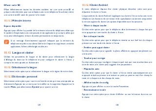 129 130
Effacer carte SD
Efface définitivement toutes les données stockées sur une carte microSD et
prépare cette dernière pour son utilisation avec votre téléphone.Vous devez retirer
une carte microSD avant de pouvoir la formater.
Mémoire interne10.11.2
Espace disponible
Appuyez pour afficher la quantité de la mémoire interne du téléphone utilisée par
le système d’exploitation, ses composants et ses applications (y compris celles que
vous avez téléchargées) et leurs données permanentes et temporaires.
Si un message d’avertissement apparaît indiquant que la mémoire du
téléphone est pleine,vous devez libérer de l’espace en supprimant certaines
applications, fichiers téléchargés inutiles, etc.
Langue et clavier10.12
Utilisez les paramètres de langue et de clavier pour sélectionner la langue
d’affichage du texte sur le téléphone et pour configurer le clavier à l’écran, y
compris les mots ajoutés au dictionnaire.
Sélectionner la langue10.12.1
Sélectionnez cette option pour sélectionner la langue et la région de votre choix.
Dictionnaire personnel10.12.2
Sélectionnez cette option pour ouvrir une liste des mots que vous avez ajoutée au
dictionnaire.Appuyez sur un mot pour la modifier ou la supprimer.Appuyez sur la
touche Menu, puis sélectionnez Ajouter pour ajouter un mot.
Clavier Android10.12.3
Si votre téléphone dispose d’un clavier physique, décochez cette case pour
désactiver le clavier à l’écran.
Les paramètres du clavierAndroid s’appliquent au clavier à l’écran inclus avec votre
téléphone. Les fonctions de correction et de capitalisation concernent uniquement
la version anglaise du clavier. Les options disponibles sont les suivantes:
Vibrer à chaque touche•
Cochez cette option pour que le téléphone vibre brièvement à chaque fois que
vous appuyez sur une touche du clavier à l’écran.
Son à chaque touche•
Cochez cette option pour que le téléphone émette un son bref lors de chaque
pression sur une touche du clavier à l’écran.
Fenêtre pour appui clavier•
Cochez cette option pour agrandir la photo affichée en appuyant simplement sur
une touche.
Toucher pour corriger•
Cochez cette case pour souligner n’importe quel mot que vous touchez dans une
zone de texte, si le clavier peut suggérer des propositions.
Majuscules auto•
Cochez cette option pour que le clavier à l’écran mette automatiquement une
majuscule initiale au premier mot suivant un point, au premier mot d’un champ de
texte et à chaque mot des champs de noms.
Afficher touche de config.•
Appuyez ici pour afficher ou non la touche Paramètres.
Reconnaissance vocale•
Appuyez sur cette option pour choisir d’afficher ou non le bouton du micro sur
le clavier.
 