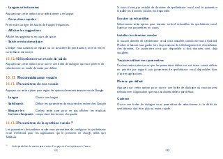 131 132
Langues sélectionnées•
Appuyez sur cette option pour sélectionner une langue.
Corrections rapides•
Permet de corriger les fautes de frappes fréquentes.
Afficher les suggestions•
Affiche les suggestions en cours de saisie.
Saisie semi-automatique•
Lorsque vous saisissez un espace ou un caractère de ponctuation, un mot mis en
surbrillance est inséré.
Sélectionner un mode de saisie10.12.4
Appuyez sur cette option pour ouvrir une boîte de dialogue qui vous permet de
sélectionner un mode de saisie par défaut.
Reconnaissance vocale10.13
Paramètres de rec. vocale10.13.1
Appuyez sur cette option pour régler les options de reconnaissance vocale Google:
Langue• Choisir une langue
SafeSearch• Définir les paramètres de sécurité des recherches Google
Bloquer les•
termes choquants
Cochez cette case pour ne pas afficher les résultats
comportant des termes choquants
Paramètres de la synthèse vocale10.13.2 (1)
Les paramètres de synthèse vocale vous permettent de configurer le synthétiseur
vocal d’Android pour les applications qui le prennent en charge, telles que
TalkBack.
(1)
La disponibilité de cette option varie d’un pays et d’un opérateur à l’autre.
Si vous n’avez pas installé de données de synthétiseur vocal, seul le paramètre
Installer les données vocales est disponible.
Écouter un échantillon
Sélectionnez cette option pour écouter un bref échantillon du synthétiseur vocal,
basé sur vos paramètres en cours.
Installer les données vocales
Si aucune donnée de synthétiseur vocal n’est installée, connectez-vous à Android
Market et laissez-vous guider lors du processus de téléchargement et d’installation
des données. Ce paramètre n’est pas disponible si des données sont déjà
installées.
Toujours utiliser mes paramètres
Cochez cette option pour que les paramètres définis sur cet écran soient utilisés
en priorité par rapport aux paramètres de synthétiseur vocal disponibles dans
d’autres applications.
Moteur par défaut
Appuyez sur cette option pour ouvrir une boîte de dialogue où vous pouvez
sélectionner l’application que vous souhaitez définir par défaut.
Cadence
Ouvre une boîte de dialogue vous permettant de sélectionner si le débit du
synthétiseur doit être plus ou moins rapide.
 