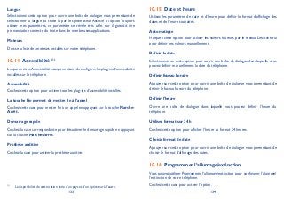 133 134
Langue
Sélectionnez cette option pour ouvrir une boîte de dialogue vous permettant de
sélectionner la langue du texte lu par le synthétiseur. Associé à l’option Toujours
utiliser mes paramètres, ce paramètre se révèle très utile, car il garantit une
prononciation correcte du texte dans de nombreuses applications.
Moteurs
Dresse la liste des moteurs installés sur votre téléphone.
Accessibilité10.14 (1)
LesparamètresAccessibilitévouspermettentdeconfigurerlesplug-insd’accessibilité
installés sur le téléphone.
Accessibilité
Cochez cette option pour activer tous les plug-ins d’accessibilité installés.
La touche Fin permet de mettre fin à l’appel
Cochez cette case pour mettre fin à un appel en appuyant sur la touche Marche-
Arrêt.
Démarrage rapide
Cochez la case correspondante pour désactiver le démarrage rapide en appuyant
sur la touche Marche-Arrêt.
Prothèse auditive
Cochez la case pour activer la prothèse auditive.
(1)
La disponibilité de cette option varie d’un pays et d’un opérateur à l’autre.
Date et heure10.15
Utilisez les paramètres de date et d’heure pour définir le format d’affichage des
dates et de l’heure souhaités.
Automatique
Marquez cette option pour utiliser les valeurs fournies par le réseau. Décochez-la
pour définir ces valeurs manuellement.
Définir la date
Sélectionnez sur cette option pour ouvrir une boîte de dialogue dans laquelle vous
pouvez définir manuellement la date du téléphone.
Définir fuseau horaire
Appuyez sur cette option pour ouvrir une boîte de dialogue vous permettant de
définir le fuseau horaire du téléphone.
Définir l’heure
Ouvre une boîte de dialogue dans laquelle vous pouvez définir l’heure du
téléphone.
Utiliser format sur 24 h
Cochez cette option pour afficher l’heure au format 24 heures.
Choisir format de date
Appuyez sur cette option pour ouvrir une boîte de dialogue vous permettant de
choisir le format d’affichage des dates.
Programmer l’allumage/extinction10.16
Vous pouvez utiliser Programmer l’allumage/extinction pour configurer l’allumage/
l’extinction de votre téléphone.
Cochez cette case pour activer l’option.
 