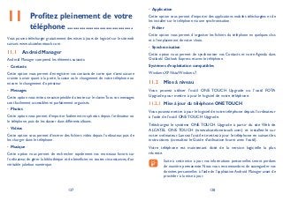 137 138
Profitez pleinement de votre11 téléphone ................................
Vous pouvez télécharger gratuitement des mises à jours de logiciel sur le site web
suivant: www.alcatelonetouch.com.
Android Manager11.1
Android Manager comprend les éléments suivants:
Contacts•
Cette option vous permet d’enregistrer vos contacts de sorte que n’avez aucune
crainte à avoir quant à la perte, la casse ou le changement de votre téléphone ou
encore le changement d’opérateur.
Messages•
Cette option vous évite une saisie pénible du texte sur le clavier.Tous vos messages
sont facilement accessibles et parfaitement organisés.
Photos•
Cette option vous permet d’importer facilement vos photos depuis l’ordinateur ou
le téléphone, puis de les classer dans différents albums.
Vidéos•
Cette option vous permet d’insérer des fichiers vidéo depuis l’ordinateur, puis de
les charger dans le téléphone.
Musique•
Cette option vous permet de rechercher rapidement vos morceaux favoris sur
l’ordinateur, de gérer la bibliothèque et de bénéficier, en toutes circonstances, d’un
véritable jukebox numérique.
Application•
Cette option vous permet d’importer des applications mobiles téléchargées et de
les installer sur le téléphone via une synchronisation.
Fichier•
Cette option vous permet d’organiser les fichiers du téléphone en quelques clics
et à l’emplacement de votre choix.
Synchronisation•
Cette option vous permet de synchroniser vos Contacts et votre Agenda dans
Outlook/ Outlook Express et avec le téléphone.
Systèmes d’exploitation compatibles
Windows XP/Vista/Windows 7.
Mise à niveau11.2
Vous pouvez utiliser l’outil ONE TOUCH Upgrade ou l’outil FOTA
Upgrade pour mettre à jour le logiciel de votre téléphone.
Mise à jour du téléphone ONETOUCH11.2.1
Vous pouvez mettre à jour le logiciel de votre téléphone depuis l’ordinateur
à l’aide de l’outil ONE TOUCH Upgrade.
Téléchargez le système ONE TOUCH Upgrade à partir du site Web de
ALCATEL ONE TOUCH (www.alcatelonetouch.com) et installez-le sur
votre ordinateur. Lancez l’outil et mettez à jour le téléphone en suivant les
instructions (consultez le Guide d’utilisation fourni avec l’outil).
Votre téléphone est maintenant doté de la version logicielle la plus
récente.
Suite à cette mise à jour, vos informations personnelles seront perdues
de manière permanente. Nous vous recommandons de sauvegarder vos
données personnelles à l’aide de l’application Android Manager avant de
procéder à la mise à jour.
 