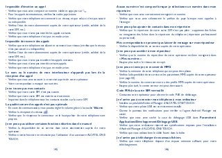 145 146
Impossible d’émettre un appel
Vérifiez que vous avez composé un numéro valide et appuyez sur•
Pour les appels internationaux, vérifiez les codes pays/zones.•
Vérifiez que votre téléphone est connecté à un réseau, et que celui-ci n’est pas saturé•
ou indisponible.
Vérifiez l’état de votre abonnement auprès de votre opérateur (crédit, validité de la•
carte SIM, etc.).
Vérifiez que vous n’avez pas interdit les appels sortants.•
Vérifiez que votre téléphone n’est pas en mode avion.•
Impossible de recevoir des appels
Vérifiez que votre téléphone est allumé et connecté à un réseau (vérifiez que le réseau•
n’est pas saturé ou indisponible).
Vérifiez l’état de votre abonnement auprès de votre opérateur (crédit, validité de la•
carte SIM, etc.).
Vérifiez que vous n’avez pas transféré les appels entrants.•
Vérifiez que vous n’avez pas interdit certains appels.•
Vérifiez que votre téléphone n’est pas en mode avion.•
Le nom ou le numéro de mon interlocuteur n’apparaît pas lors de la
réception d’un appel
Vérifiez que vous avez souscrit à ce service auprès de votre opérateur.•
Votre correspondant a masqué son numéro.•
Je ne trouve pas mes contacts
Vérifiez que votre carte SIM n’est pas cassée.•
Vérifiez que votre carte SIM est insérée correctement.•
Importez dans le téléphone tous les contacts stockés sur la carte SIM.•
La qualité sonore des appels n’est pas optimale
En cours de communication, vous pouvez régler le volume grâce à la touche• Volume.
Vérifiez la réception du réseau• .
Vérifiez que le récepteur, le connecteur et le haut-parleur de votre téléphone sont•
propres.
Je ne peux pas utiliser certaines fonctions décrites dans le manuel
Vérifiez la disponibilité de ce service dans votre abonnement auprès de votre•
opérateur.
Vérifiez si cette fonction ne nécessite pas l’utilisation d’un accessoire• ALCATEL ONE
TOUCH.
Aucun numéro n’est composé lorsque je sélectionne un numéro dans mon
répertoire
Vérifiez que vous avez correctement enregistré ce numéro.•
Vérifiez que vous avez sélectionné le préfixe du pays lorsque vous appelez à•
l’étranger.
Je ne peux plus ajouter de contacts dans mon répertoire
Vérifiez que le répertoire de votre carte SIM n’est pas plein ; supprimez des fiches•
ou enregistrez des fiches dans le répertoire du téléphone (répertoire professionnel
ou personnel).
Mes correspondants ne peuvent pas laisser de message sur mon répondeur
Vérifiez la disponibilité de ce service auprès de votre opérateur.•
Je ne peux pas accéder à mon répondeur
Vérifiez que le numéro du répondeur de votre opérateur est bien enregistré dans•
« Mes numéros ».
Essayez plus tard si le réseau est occupé.•
Je ne peux ni envoyer, ni recevoir de MMS
Vérifiez la mémoire de votre téléphone qui est peut-être pleine.•
Vérifiez la disponibilité de ce service et les paramètres MMS auprès de votre opérateur•
(voir page 50).
Vérifiez le numéro du centre serveur ou des profils MMS auprès de votre opérateur.•
Essayez plus tard, le centre serveur est peut-être saturé.•
Code PIN de la carte SIM verrouillé
Contactez votre opérateur pour obtenir le code PUK de déblocage.•
Je n’arrive pas à connecter mon téléphone à mon ordinateur
Installez au préalable Android Manager d’• ALCATEL ONE TOUCH.
Vérifiez que votre pilote USB est correctement installé.•
Ouvrez le panneau des notifications pour vérifier si l’agent Android Manager est•
activé.
Vérifiez que vous avez coché la case du débogage USB dans• Paramètres
ApplicationsDéveloppementDébogage USB.
Vérifiez que votre ordinateur répond aux spécifications requises pour l’installation•
d’Android Manager d’ALCATEL ONE TOUCH.
Vérifiez que vous utilisez bien le câble fourni dans la boîte.•
Je n’arrive pas à télécharger de nouveaux fichiers
Vérifiez que votre téléphone dispose d’un espace mémoire suffisant pour votre•
téléchargement.
 