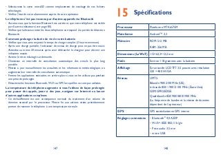 147 148
Sélectionnez la carte microSD comme emplacement de stockage de vos fichiers•
téléchargés.
Vérifiez l’état de votre abonnement auprès de votre opérateur.•
Le téléphone n’est pas reconnu par d’autres appareils via Bluetooth
Assurez-vous que la fonction Bluetooth est activée et que votre téléphone est visible•
par d’autres utilisateurs (voir page 80).
Vérifiez que la distance entre les deux téléphones correspond à la portée de détection•
Bluetooth.
Comment prolonger la durée de vie de votre batterie
Vérifiez que vous avez respecté le temps de charge complet (3 heures minimum).•
Après une charge partielle, l’indicateur de niveau de charge peut ne pas être exact.•
Attendez au moins 20 minutes après avoir débranché le chargeur pour obtenir une
indication exacte.
Activez le rétro-éclairage sur demande.•
Choisissez un intervalle de consultation automatique des e-mails le plus long•
possible.
Mettez à jour manuellement les actualités et les informations météorologique, ou•
augmentez leur intervalle de consultation automatique.
Fermez les applications exécutées en arrière-plan si vous ne les utilisez pas pendant•
une période prolongée.
Désactivez les fonctions Bluetooth,Wi-Fi ou GPS lorsqu’elles ne sont pas utilisées.•
La température du téléphone augmente si vous l'utilisez de façon prolongée
pour passer des appels, jouer à des jeux, naviguer sur Internet ou lancer
d'autres applications complexes
Ce réchauffement est une conséquence normale du traitement d’un volume de•
données excessif par le processeur. Mettre fin aux actions citées précédemment
permet de ramener le téléphone à une température normale.
Spécifications15
Processeur Plateforme MTK6575M
Plateforme Android™ 2,3
Mémoire ROM: 512 MB
RAM: 256 MB
Dimensions (LxWxT) 115×62,3×12,2 mm
Poids Environ 118 grammes avec la batterie
Affichage Écran tactile LCD TFT 3,5 pouces avec résolution
320 × 480 HVGA
Réseau UMTS:
Bibande 900/2100 MHz (UE);
tri-bande 850/1 900/2 100 MHz (États-Unis)
GSM/GPRS/EDGE:
Quadribande 850/900/1800/1900 MHz
(La fréquence de bandes et la vitesse de données
dépendent de l’opérateur.)
GPS GPS assisté/antenne GPS interne
Réglages connexions Bluetooth• ®
4,0 A2DP
Wi-Fi• ®
: IEEE 802,11 b/g/n
Prise audio 3,5 mm•
micro-USB•
 